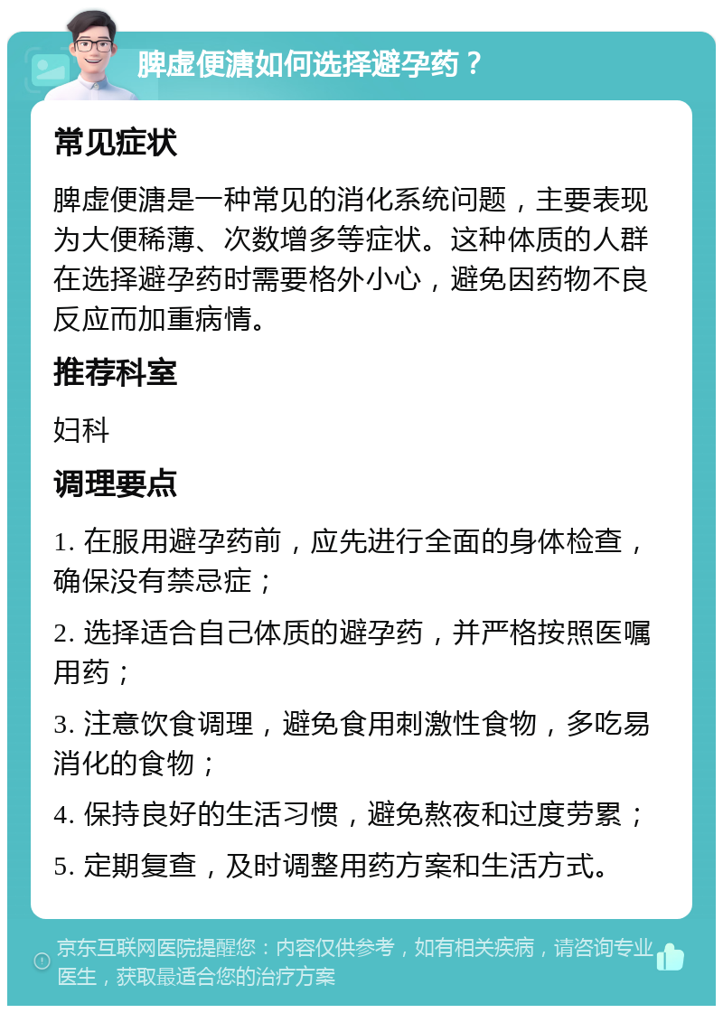 脾虚便溏如何选择避孕药？ 常见症状 脾虚便溏是一种常见的消化系统问题，主要表现为大便稀薄、次数增多等症状。这种体质的人群在选择避孕药时需要格外小心，避免因药物不良反应而加重病情。 推荐科室 妇科 调理要点 1. 在服用避孕药前，应先进行全面的身体检查，确保没有禁忌症； 2. 选择适合自己体质的避孕药，并严格按照医嘱用药； 3. 注意饮食调理，避免食用刺激性食物，多吃易消化的食物； 4. 保持良好的生活习惯，避免熬夜和过度劳累； 5. 定期复查，及时调整用药方案和生活方式。