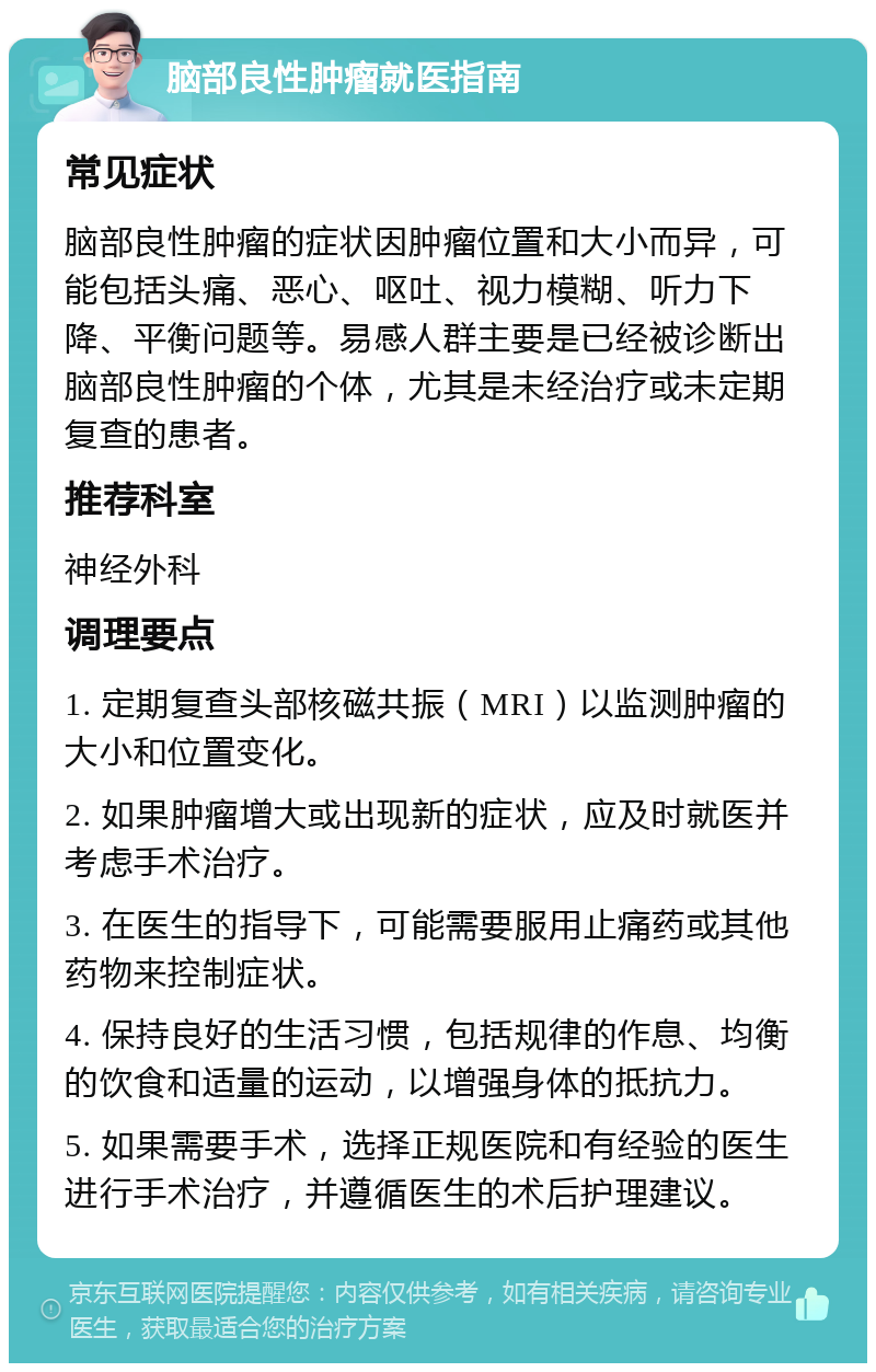 脑部良性肿瘤就医指南 常见症状 脑部良性肿瘤的症状因肿瘤位置和大小而异，可能包括头痛、恶心、呕吐、视力模糊、听力下降、平衡问题等。易感人群主要是已经被诊断出脑部良性肿瘤的个体，尤其是未经治疗或未定期复查的患者。 推荐科室 神经外科 调理要点 1. 定期复查头部核磁共振（MRI）以监测肿瘤的大小和位置变化。 2. 如果肿瘤增大或出现新的症状，应及时就医并考虑手术治疗。 3. 在医生的指导下，可能需要服用止痛药或其他药物来控制症状。 4. 保持良好的生活习惯，包括规律的作息、均衡的饮食和适量的运动，以增强身体的抵抗力。 5. 如果需要手术，选择正规医院和有经验的医生进行手术治疗，并遵循医生的术后护理建议。