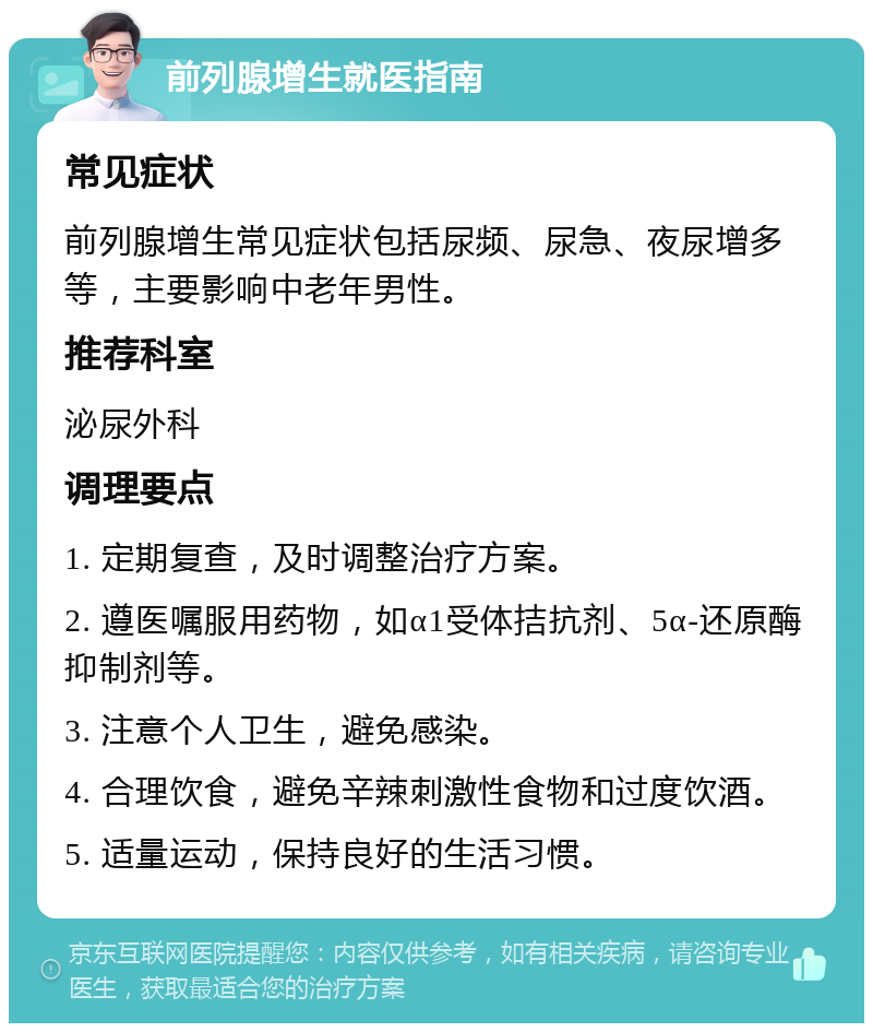 前列腺增生就医指南 常见症状 前列腺增生常见症状包括尿频、尿急、夜尿增多等，主要影响中老年男性。 推荐科室 泌尿外科 调理要点 1. 定期复查，及时调整治疗方案。 2. 遵医嘱服用药物，如α1受体拮抗剂、5α-还原酶抑制剂等。 3. 注意个人卫生，避免感染。 4. 合理饮食，避免辛辣刺激性食物和过度饮酒。 5. 适量运动，保持良好的生活习惯。