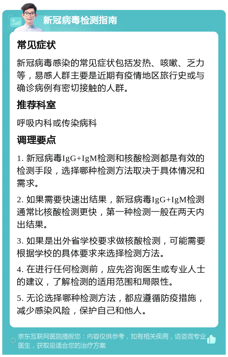 新冠病毒检测指南 常见症状 新冠病毒感染的常见症状包括发热、咳嗽、乏力等，易感人群主要是近期有疫情地区旅行史或与确诊病例有密切接触的人群。 推荐科室 呼吸内科或传染病科 调理要点 1. 新冠病毒IgG+IgM检测和核酸检测都是有效的检测手段，选择哪种检测方法取决于具体情况和需求。 2. 如果需要快速出结果，新冠病毒IgG+IgM检测通常比核酸检测更快，第一种检测一般在两天内出结果。 3. 如果是出外省学校要求做核酸检测，可能需要根据学校的具体要求来选择检测方法。 4. 在进行任何检测前，应先咨询医生或专业人士的建议，了解检测的适用范围和局限性。 5. 无论选择哪种检测方法，都应遵循防疫措施，减少感染风险，保护自己和他人。