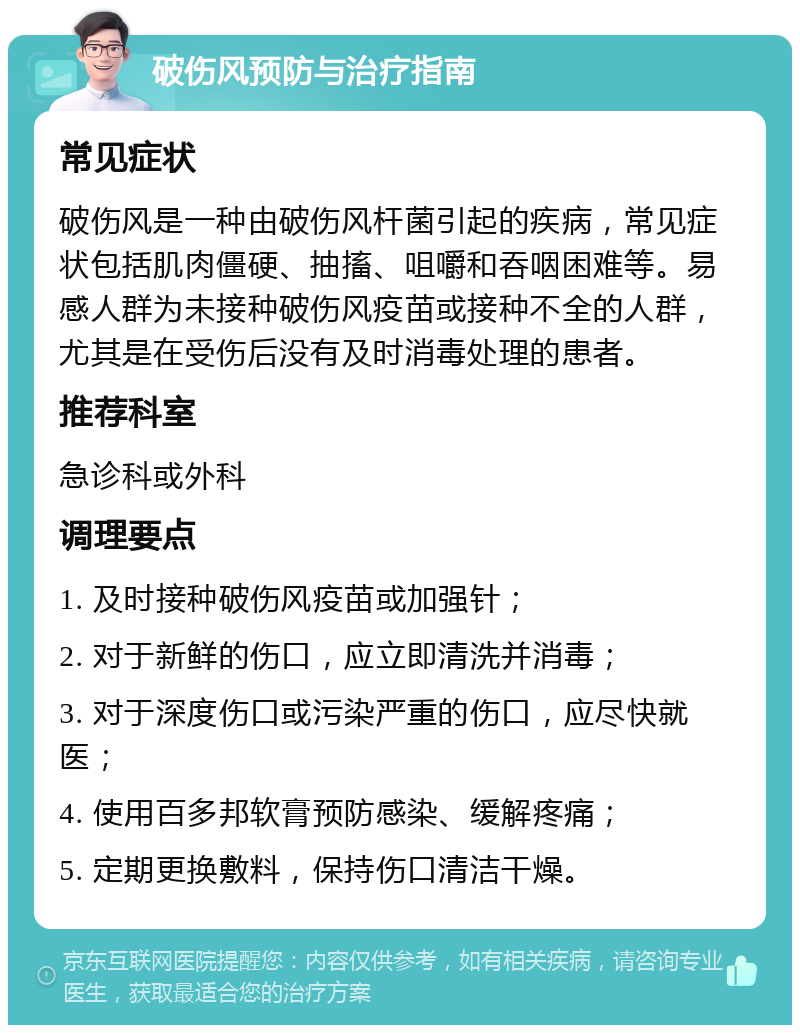 破伤风预防与治疗指南 常见症状 破伤风是一种由破伤风杆菌引起的疾病，常见症状包括肌肉僵硬、抽搐、咀嚼和吞咽困难等。易感人群为未接种破伤风疫苗或接种不全的人群，尤其是在受伤后没有及时消毒处理的患者。 推荐科室 急诊科或外科 调理要点 1. 及时接种破伤风疫苗或加强针； 2. 对于新鲜的伤口，应立即清洗并消毒； 3. 对于深度伤口或污染严重的伤口，应尽快就医； 4. 使用百多邦软膏预防感染、缓解疼痛； 5. 定期更换敷料，保持伤口清洁干燥。