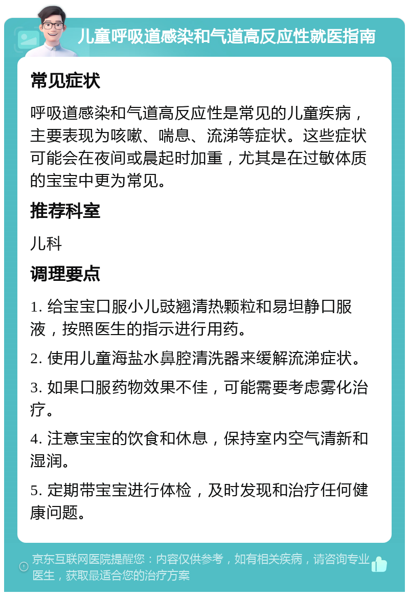 儿童呼吸道感染和气道高反应性就医指南 常见症状 呼吸道感染和气道高反应性是常见的儿童疾病，主要表现为咳嗽、喘息、流涕等症状。这些症状可能会在夜间或晨起时加重，尤其是在过敏体质的宝宝中更为常见。 推荐科室 儿科 调理要点 1. 给宝宝口服小儿豉翘清热颗粒和易坦静口服液，按照医生的指示进行用药。 2. 使用儿童海盐水鼻腔清洗器来缓解流涕症状。 3. 如果口服药物效果不佳，可能需要考虑雾化治疗。 4. 注意宝宝的饮食和休息，保持室内空气清新和湿润。 5. 定期带宝宝进行体检，及时发现和治疗任何健康问题。