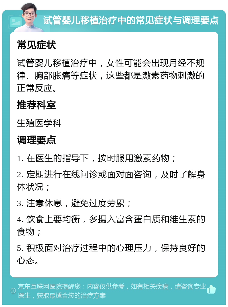 试管婴儿移植治疗中的常见症状与调理要点 常见症状 试管婴儿移植治疗中，女性可能会出现月经不规律、胸部胀痛等症状，这些都是激素药物刺激的正常反应。 推荐科室 生殖医学科 调理要点 1. 在医生的指导下，按时服用激素药物； 2. 定期进行在线问诊或面对面咨询，及时了解身体状况； 3. 注意休息，避免过度劳累； 4. 饮食上要均衡，多摄入富含蛋白质和维生素的食物； 5. 积极面对治疗过程中的心理压力，保持良好的心态。