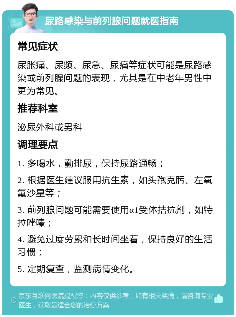 尿路感染与前列腺问题就医指南 常见症状 尿胀痛、尿频、尿急、尿痛等症状可能是尿路感染或前列腺问题的表现，尤其是在中老年男性中更为常见。 推荐科室 泌尿外科或男科 调理要点 1. 多喝水，勤排尿，保持尿路通畅； 2. 根据医生建议服用抗生素，如头孢克肟、左氧氟沙星等； 3. 前列腺问题可能需要使用α1受体拮抗剂，如特拉唑嗪； 4. 避免过度劳累和长时间坐着，保持良好的生活习惯； 5. 定期复查，监测病情变化。