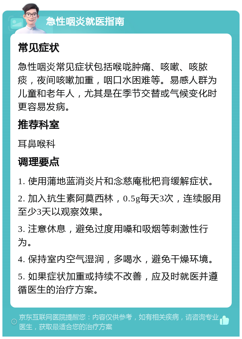 急性咽炎就医指南 常见症状 急性咽炎常见症状包括喉咙肿痛、咳嗽、咳脓痰，夜间咳嗽加重，咽口水困难等。易感人群为儿童和老年人，尤其是在季节交替或气候变化时更容易发病。 推荐科室 耳鼻喉科 调理要点 1. 使用蒲地蓝消炎片和念慈庵枇杷膏缓解症状。 2. 加入抗生素阿莫西林，0.5g每天3次，连续服用至少3天以观察效果。 3. 注意休息，避免过度用嗓和吸烟等刺激性行为。 4. 保持室内空气湿润，多喝水，避免干燥环境。 5. 如果症状加重或持续不改善，应及时就医并遵循医生的治疗方案。