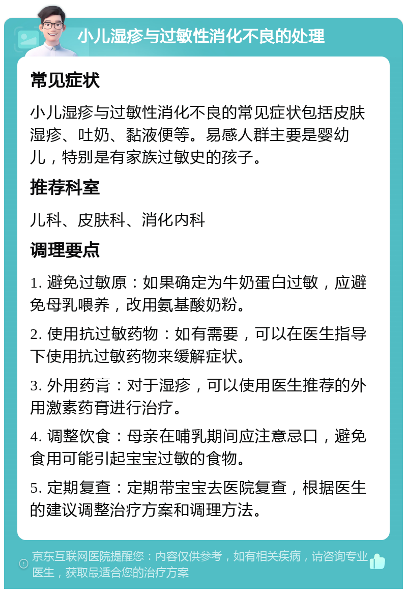 小儿湿疹与过敏性消化不良的处理 常见症状 小儿湿疹与过敏性消化不良的常见症状包括皮肤湿疹、吐奶、黏液便等。易感人群主要是婴幼儿，特别是有家族过敏史的孩子。 推荐科室 儿科、皮肤科、消化内科 调理要点 1. 避免过敏原：如果确定为牛奶蛋白过敏，应避免母乳喂养，改用氨基酸奶粉。 2. 使用抗过敏药物：如有需要，可以在医生指导下使用抗过敏药物来缓解症状。 3. 外用药膏：对于湿疹，可以使用医生推荐的外用激素药膏进行治疗。 4. 调整饮食：母亲在哺乳期间应注意忌口，避免食用可能引起宝宝过敏的食物。 5. 定期复查：定期带宝宝去医院复查，根据医生的建议调整治疗方案和调理方法。