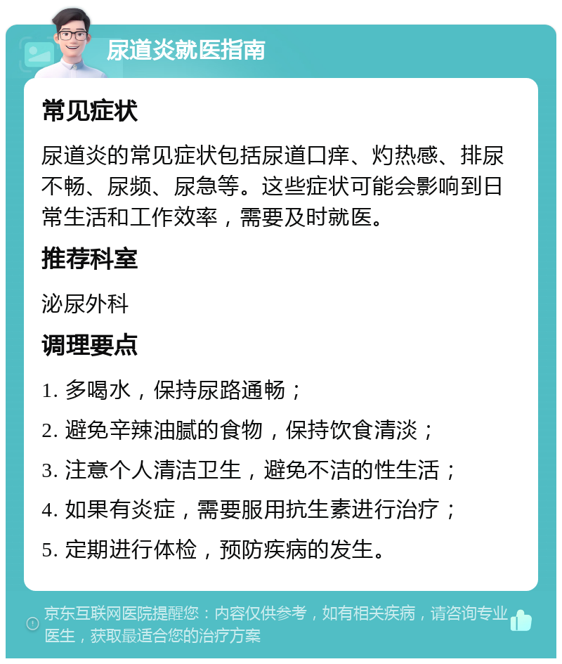 尿道炎就医指南 常见症状 尿道炎的常见症状包括尿道口痒、灼热感、排尿不畅、尿频、尿急等。这些症状可能会影响到日常生活和工作效率，需要及时就医。 推荐科室 泌尿外科 调理要点 1. 多喝水，保持尿路通畅； 2. 避免辛辣油腻的食物，保持饮食清淡； 3. 注意个人清洁卫生，避免不洁的性生活； 4. 如果有炎症，需要服用抗生素进行治疗； 5. 定期进行体检，预防疾病的发生。