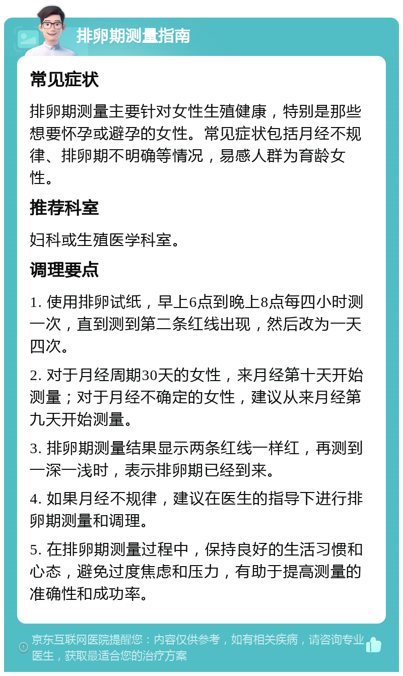 排卵期测量指南 常见症状 排卵期测量主要针对女性生殖健康，特别是那些想要怀孕或避孕的女性。常见症状包括月经不规律、排卵期不明确等情况，易感人群为育龄女性。 推荐科室 妇科或生殖医学科室。 调理要点 1. 使用排卵试纸，早上6点到晚上8点每四小时测一次，直到测到第二条红线出现，然后改为一天四次。 2. 对于月经周期30天的女性，来月经第十天开始测量；对于月经不确定的女性，建议从来月经第九天开始测量。 3. 排卵期测量结果显示两条红线一样红，再测到一深一浅时，表示排卵期已经到来。 4. 如果月经不规律，建议在医生的指导下进行排卵期测量和调理。 5. 在排卵期测量过程中，保持良好的生活习惯和心态，避免过度焦虑和压力，有助于提高测量的准确性和成功率。