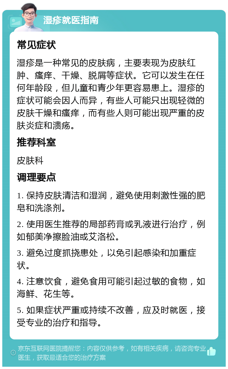 湿疹就医指南 常见症状 湿疹是一种常见的皮肤病，主要表现为皮肤红肿、瘙痒、干燥、脱屑等症状。它可以发生在任何年龄段，但儿童和青少年更容易患上。湿疹的症状可能会因人而异，有些人可能只出现轻微的皮肤干燥和瘙痒，而有些人则可能出现严重的皮肤炎症和溃疡。 推荐科室 皮肤科 调理要点 1. 保持皮肤清洁和湿润，避免使用刺激性强的肥皂和洗涤剂。 2. 使用医生推荐的局部药膏或乳液进行治疗，例如郁美净擦脸油或艾洛松。 3. 避免过度抓挠患处，以免引起感染和加重症状。 4. 注意饮食，避免食用可能引起过敏的食物，如海鲜、花生等。 5. 如果症状严重或持续不改善，应及时就医，接受专业的治疗和指导。