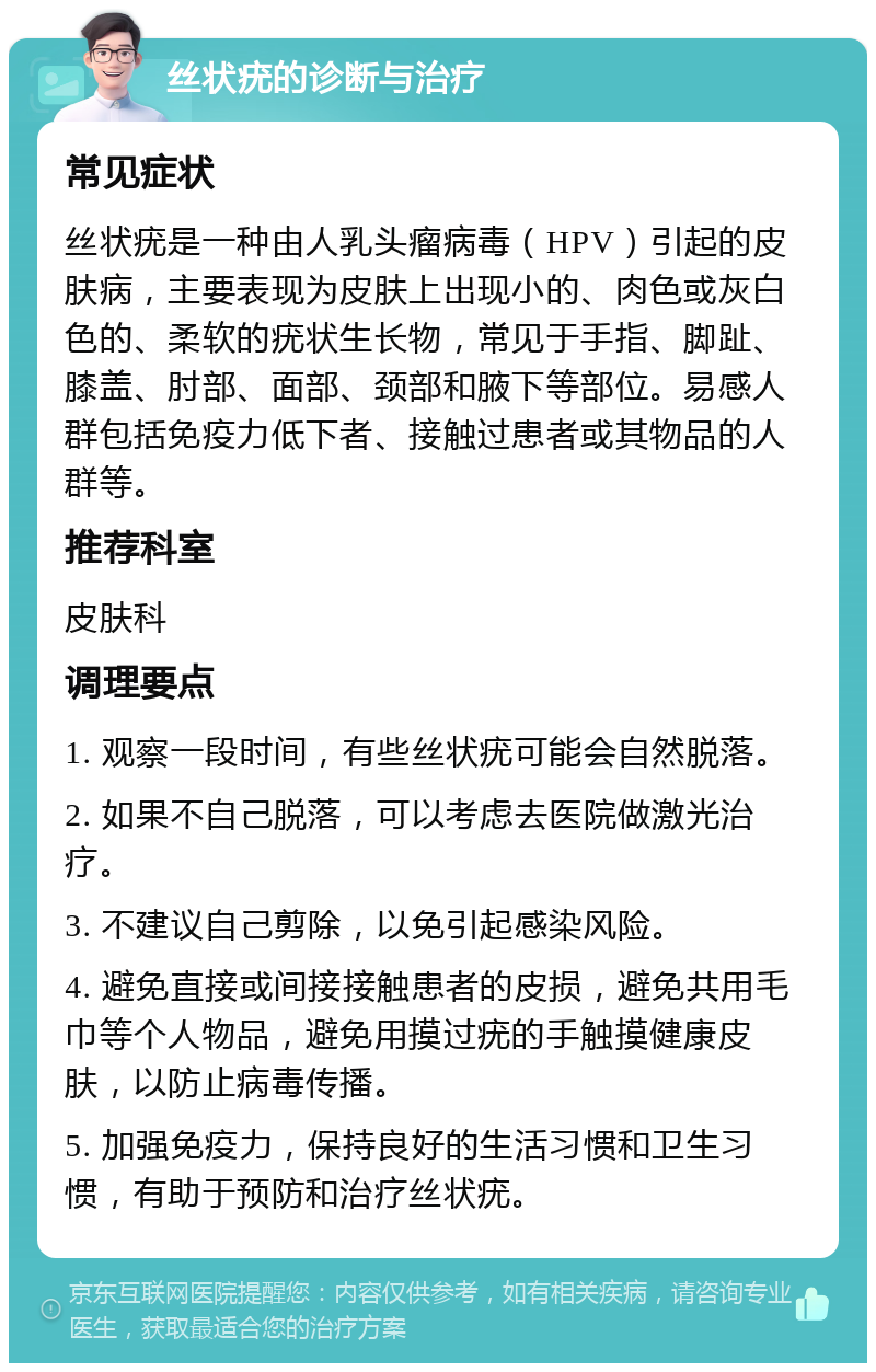 丝状疣的诊断与治疗 常见症状 丝状疣是一种由人乳头瘤病毒（HPV）引起的皮肤病，主要表现为皮肤上出现小的、肉色或灰白色的、柔软的疣状生长物，常见于手指、脚趾、膝盖、肘部、面部、颈部和腋下等部位。易感人群包括免疫力低下者、接触过患者或其物品的人群等。 推荐科室 皮肤科 调理要点 1. 观察一段时间，有些丝状疣可能会自然脱落。 2. 如果不自己脱落，可以考虑去医院做激光治疗。 3. 不建议自己剪除，以免引起感染风险。 4. 避免直接或间接接触患者的皮损，避免共用毛巾等个人物品，避免用摸过疣的手触摸健康皮肤，以防止病毒传播。 5. 加强免疫力，保持良好的生活习惯和卫生习惯，有助于预防和治疗丝状疣。