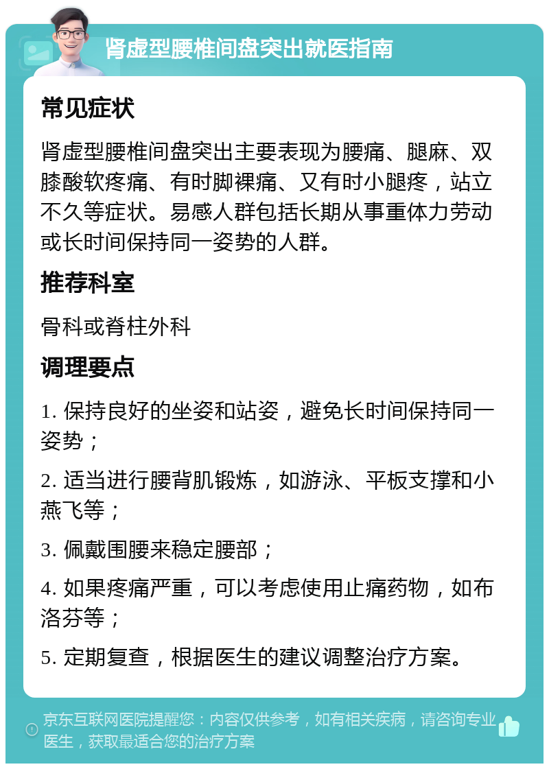 肾虚型腰椎间盘突出就医指南 常见症状 肾虚型腰椎间盘突出主要表现为腰痛、腿麻、双膝酸软疼痛、有时脚裸痛、又有时小腿疼，站立不久等症状。易感人群包括长期从事重体力劳动或长时间保持同一姿势的人群。 推荐科室 骨科或脊柱外科 调理要点 1. 保持良好的坐姿和站姿，避免长时间保持同一姿势； 2. 适当进行腰背肌锻炼，如游泳、平板支撑和小燕飞等； 3. 佩戴围腰来稳定腰部； 4. 如果疼痛严重，可以考虑使用止痛药物，如布洛芬等； 5. 定期复查，根据医生的建议调整治疗方案。