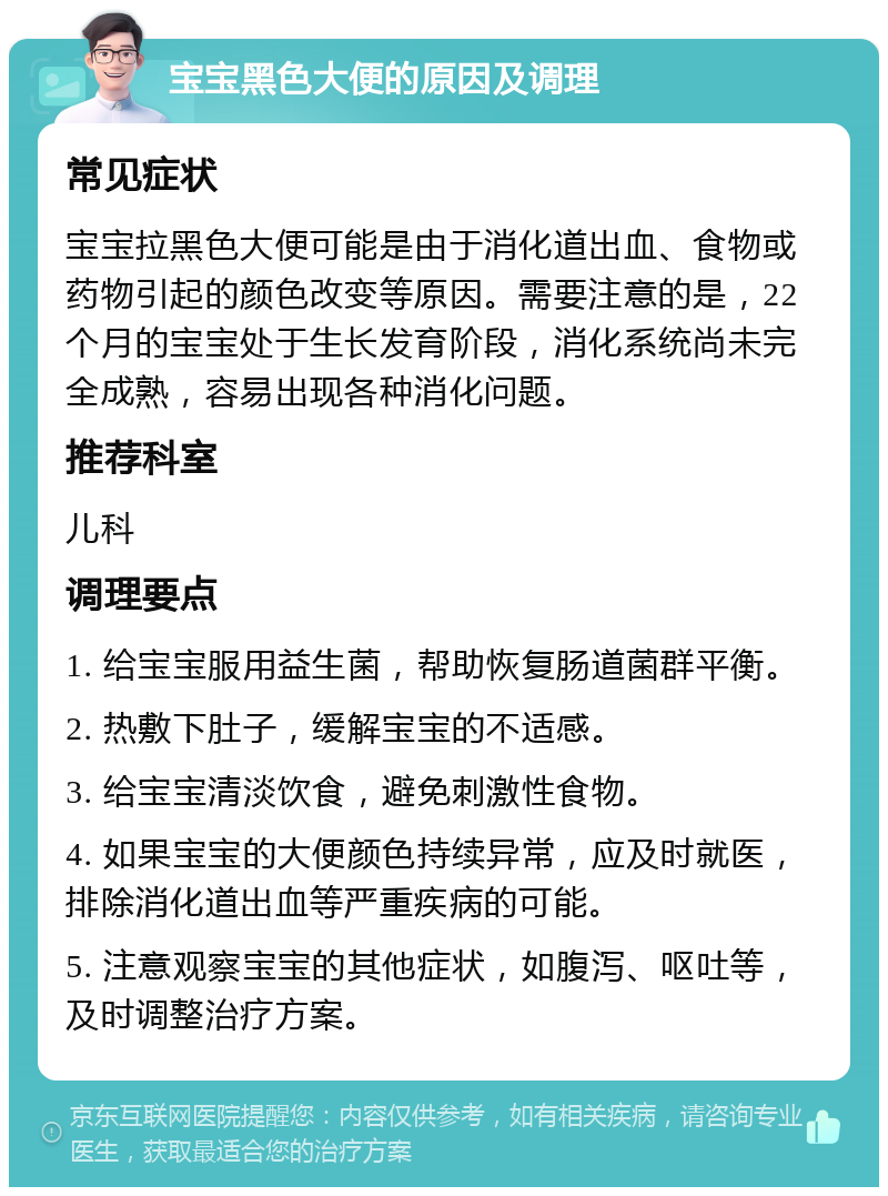 宝宝黑色大便的原因及调理 常见症状 宝宝拉黑色大便可能是由于消化道出血、食物或药物引起的颜色改变等原因。需要注意的是，22个月的宝宝处于生长发育阶段，消化系统尚未完全成熟，容易出现各种消化问题。 推荐科室 儿科 调理要点 1. 给宝宝服用益生菌，帮助恢复肠道菌群平衡。 2. 热敷下肚子，缓解宝宝的不适感。 3. 给宝宝清淡饮食，避免刺激性食物。 4. 如果宝宝的大便颜色持续异常，应及时就医，排除消化道出血等严重疾病的可能。 5. 注意观察宝宝的其他症状，如腹泻、呕吐等，及时调整治疗方案。