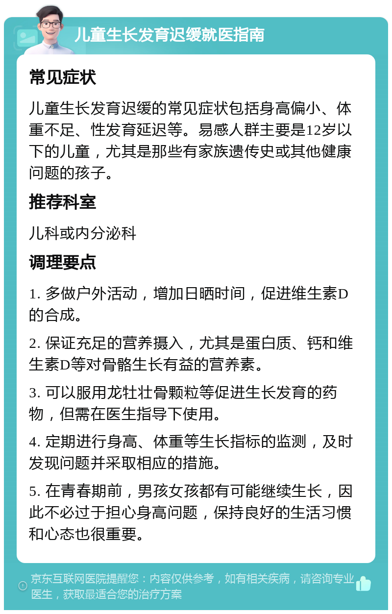 儿童生长发育迟缓就医指南 常见症状 儿童生长发育迟缓的常见症状包括身高偏小、体重不足、性发育延迟等。易感人群主要是12岁以下的儿童，尤其是那些有家族遗传史或其他健康问题的孩子。 推荐科室 儿科或内分泌科 调理要点 1. 多做户外活动，增加日晒时间，促进维生素D的合成。 2. 保证充足的营养摄入，尤其是蛋白质、钙和维生素D等对骨骼生长有益的营养素。 3. 可以服用龙牡壮骨颗粒等促进生长发育的药物，但需在医生指导下使用。 4. 定期进行身高、体重等生长指标的监测，及时发现问题并采取相应的措施。 5. 在青春期前，男孩女孩都有可能继续生长，因此不必过于担心身高问题，保持良好的生活习惯和心态也很重要。