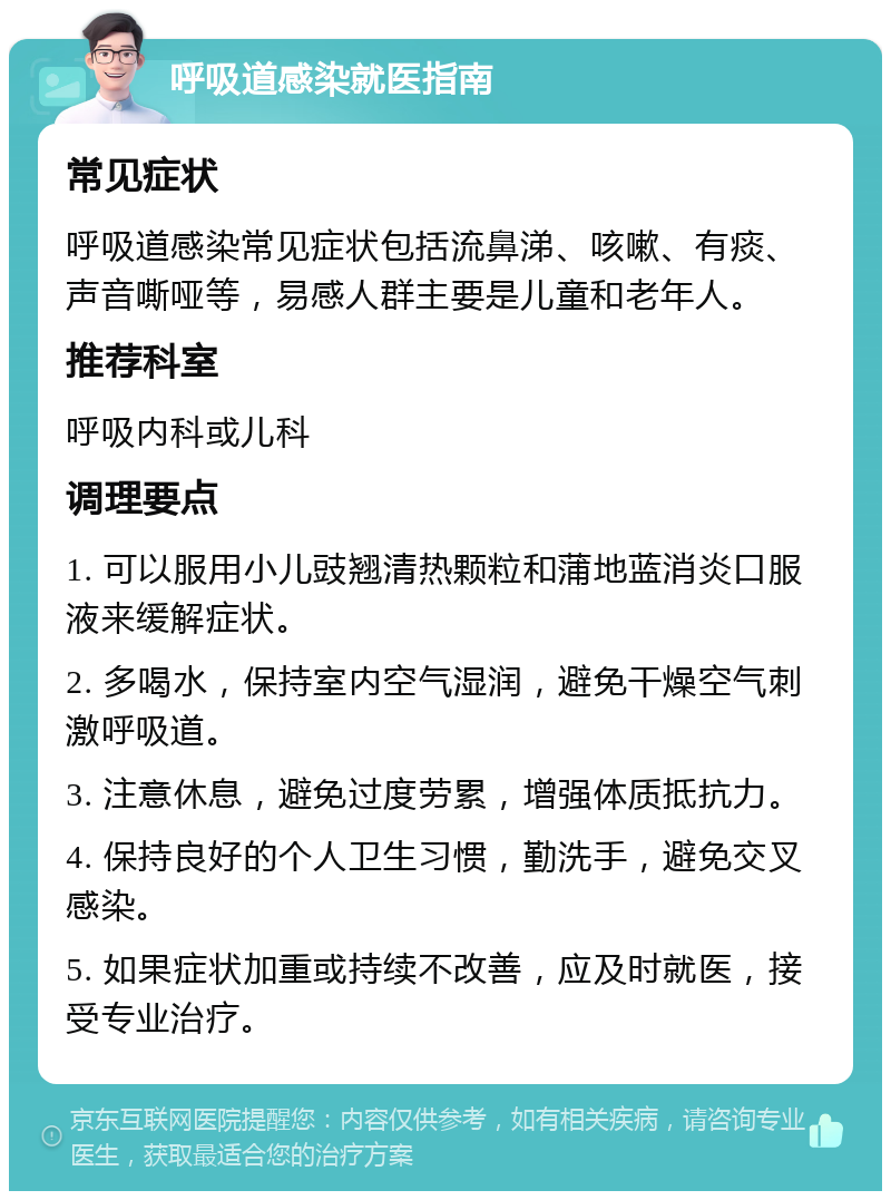 呼吸道感染就医指南 常见症状 呼吸道感染常见症状包括流鼻涕、咳嗽、有痰、声音嘶哑等，易感人群主要是儿童和老年人。 推荐科室 呼吸内科或儿科 调理要点 1. 可以服用小儿豉翘清热颗粒和蒲地蓝消炎口服液来缓解症状。 2. 多喝水，保持室内空气湿润，避免干燥空气刺激呼吸道。 3. 注意休息，避免过度劳累，增强体质抵抗力。 4. 保持良好的个人卫生习惯，勤洗手，避免交叉感染。 5. 如果症状加重或持续不改善，应及时就医，接受专业治疗。