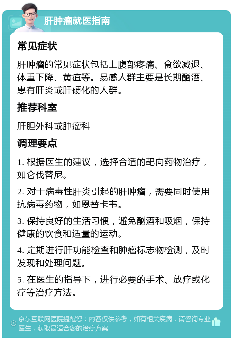 肝肿瘤就医指南 常见症状 肝肿瘤的常见症状包括上腹部疼痛、食欲减退、体重下降、黄疸等。易感人群主要是长期酗酒、患有肝炎或肝硬化的人群。 推荐科室 肝胆外科或肿瘤科 调理要点 1. 根据医生的建议，选择合适的靶向药物治疗，如仑伐替尼。 2. 对于病毒性肝炎引起的肝肿瘤，需要同时使用抗病毒药物，如恩替卡韦。 3. 保持良好的生活习惯，避免酗酒和吸烟，保持健康的饮食和适量的运动。 4. 定期进行肝功能检查和肿瘤标志物检测，及时发现和处理问题。 5. 在医生的指导下，进行必要的手术、放疗或化疗等治疗方法。