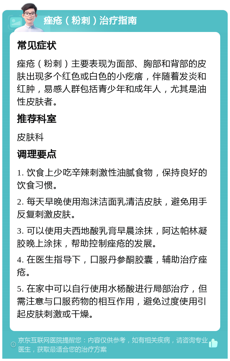 痤疮（粉刺）治疗指南 常见症状 痤疮（粉刺）主要表现为面部、胸部和背部的皮肤出现多个红色或白色的小疙瘩，伴随着发炎和红肿，易感人群包括青少年和成年人，尤其是油性皮肤者。 推荐科室 皮肤科 调理要点 1. 饮食上少吃辛辣刺激性油腻食物，保持良好的饮食习惯。 2. 每天早晚使用泡沫洁面乳清洁皮肤，避免用手反复刺激皮肤。 3. 可以使用夫西地酸乳膏早晨涂抹，阿达帕林凝胶晚上涂抹，帮助控制痤疮的发展。 4. 在医生指导下，口服丹参酮胶囊，辅助治疗痤疮。 5. 在家中可以自行使用水杨酸进行局部治疗，但需注意与口服药物的相互作用，避免过度使用引起皮肤刺激或干燥。