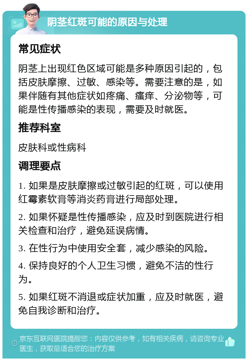 阴茎红斑可能的原因与处理 常见症状 阴茎上出现红色区域可能是多种原因引起的，包括皮肤摩擦、过敏、感染等。需要注意的是，如果伴随有其他症状如疼痛、瘙痒、分泌物等，可能是性传播感染的表现，需要及时就医。 推荐科室 皮肤科或性病科 调理要点 1. 如果是皮肤摩擦或过敏引起的红斑，可以使用红霉素软膏等消炎药膏进行局部处理。 2. 如果怀疑是性传播感染，应及时到医院进行相关检查和治疗，避免延误病情。 3. 在性行为中使用安全套，减少感染的风险。 4. 保持良好的个人卫生习惯，避免不洁的性行为。 5. 如果红斑不消退或症状加重，应及时就医，避免自我诊断和治疗。