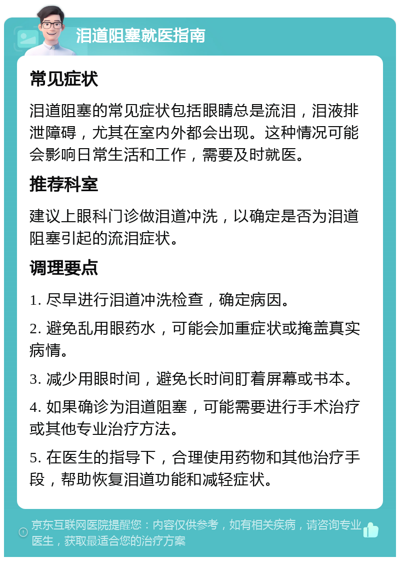 泪道阻塞就医指南 常见症状 泪道阻塞的常见症状包括眼睛总是流泪，泪液排泄障碍，尤其在室内外都会出现。这种情况可能会影响日常生活和工作，需要及时就医。 推荐科室 建议上眼科门诊做泪道冲洗，以确定是否为泪道阻塞引起的流泪症状。 调理要点 1. 尽早进行泪道冲洗检查，确定病因。 2. 避免乱用眼药水，可能会加重症状或掩盖真实病情。 3. 减少用眼时间，避免长时间盯着屏幕或书本。 4. 如果确诊为泪道阻塞，可能需要进行手术治疗或其他专业治疗方法。 5. 在医生的指导下，合理使用药物和其他治疗手段，帮助恢复泪道功能和减轻症状。