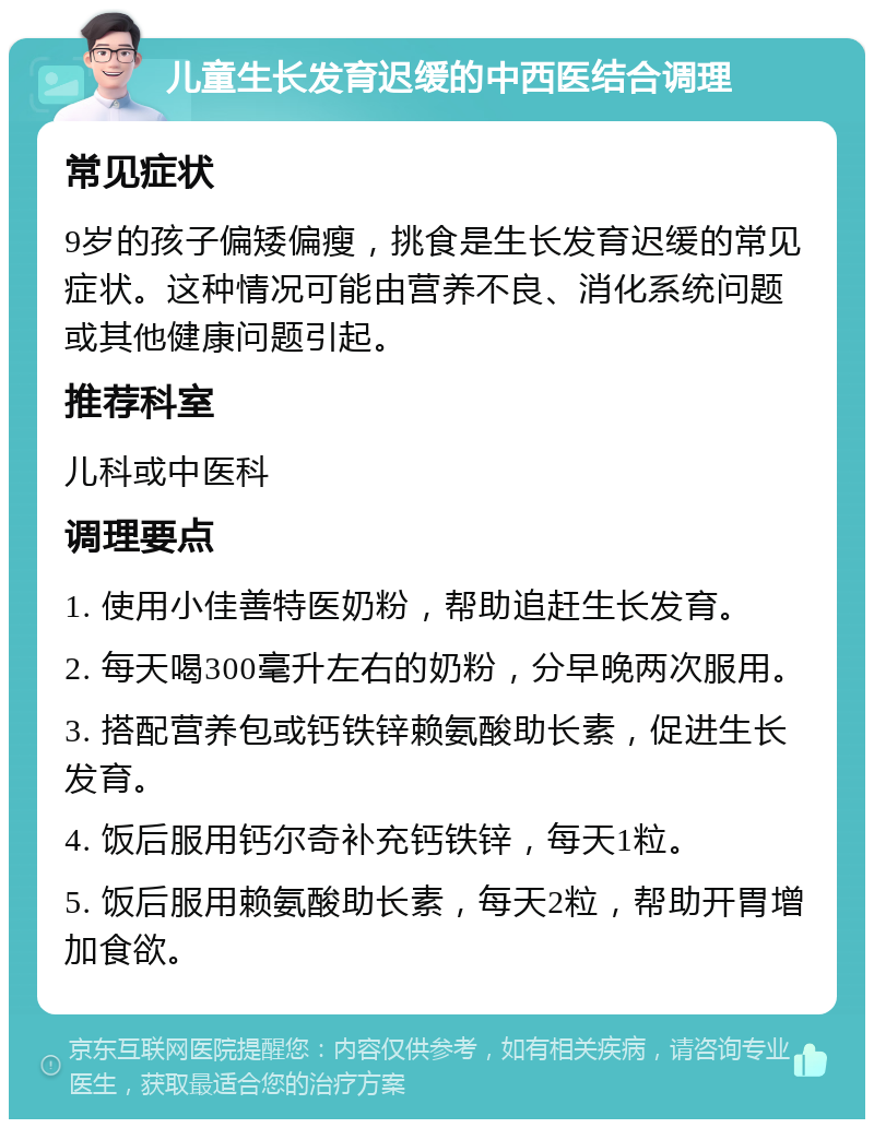 儿童生长发育迟缓的中西医结合调理 常见症状 9岁的孩子偏矮偏瘦，挑食是生长发育迟缓的常见症状。这种情况可能由营养不良、消化系统问题或其他健康问题引起。 推荐科室 儿科或中医科 调理要点 1. 使用小佳善特医奶粉，帮助追赶生长发育。 2. 每天喝300毫升左右的奶粉，分早晚两次服用。 3. 搭配营养包或钙铁锌赖氨酸助长素，促进生长发育。 4. 饭后服用钙尔奇补充钙铁锌，每天1粒。 5. 饭后服用赖氨酸助长素，每天2粒，帮助开胃增加食欲。