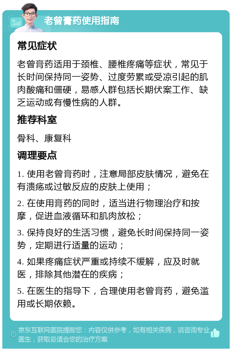 老曾膏药使用指南 常见症状 老曾膏药适用于颈椎、腰椎疼痛等症状，常见于长时间保持同一姿势、过度劳累或受凉引起的肌肉酸痛和僵硬，易感人群包括长期伏案工作、缺乏运动或有慢性病的人群。 推荐科室 骨科、康复科 调理要点 1. 使用老曾膏药时，注意局部皮肤情况，避免在有溃疡或过敏反应的皮肤上使用； 2. 在使用膏药的同时，适当进行物理治疗和按摩，促进血液循环和肌肉放松； 3. 保持良好的生活习惯，避免长时间保持同一姿势，定期进行适量的运动； 4. 如果疼痛症状严重或持续不缓解，应及时就医，排除其他潜在的疾病； 5. 在医生的指导下，合理使用老曾膏药，避免滥用或长期依赖。