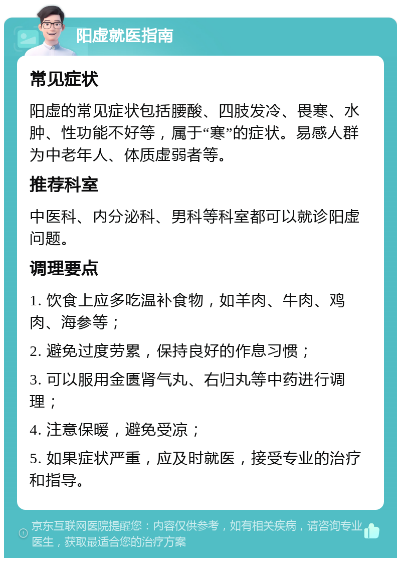 阳虚就医指南 常见症状 阳虚的常见症状包括腰酸、四肢发冷、畏寒、水肿、性功能不好等，属于“寒”的症状。易感人群为中老年人、体质虚弱者等。 推荐科室 中医科、内分泌科、男科等科室都可以就诊阳虚问题。 调理要点 1. 饮食上应多吃温补食物，如羊肉、牛肉、鸡肉、海参等； 2. 避免过度劳累，保持良好的作息习惯； 3. 可以服用金匮肾气丸、右归丸等中药进行调理； 4. 注意保暖，避免受凉； 5. 如果症状严重，应及时就医，接受专业的治疗和指导。