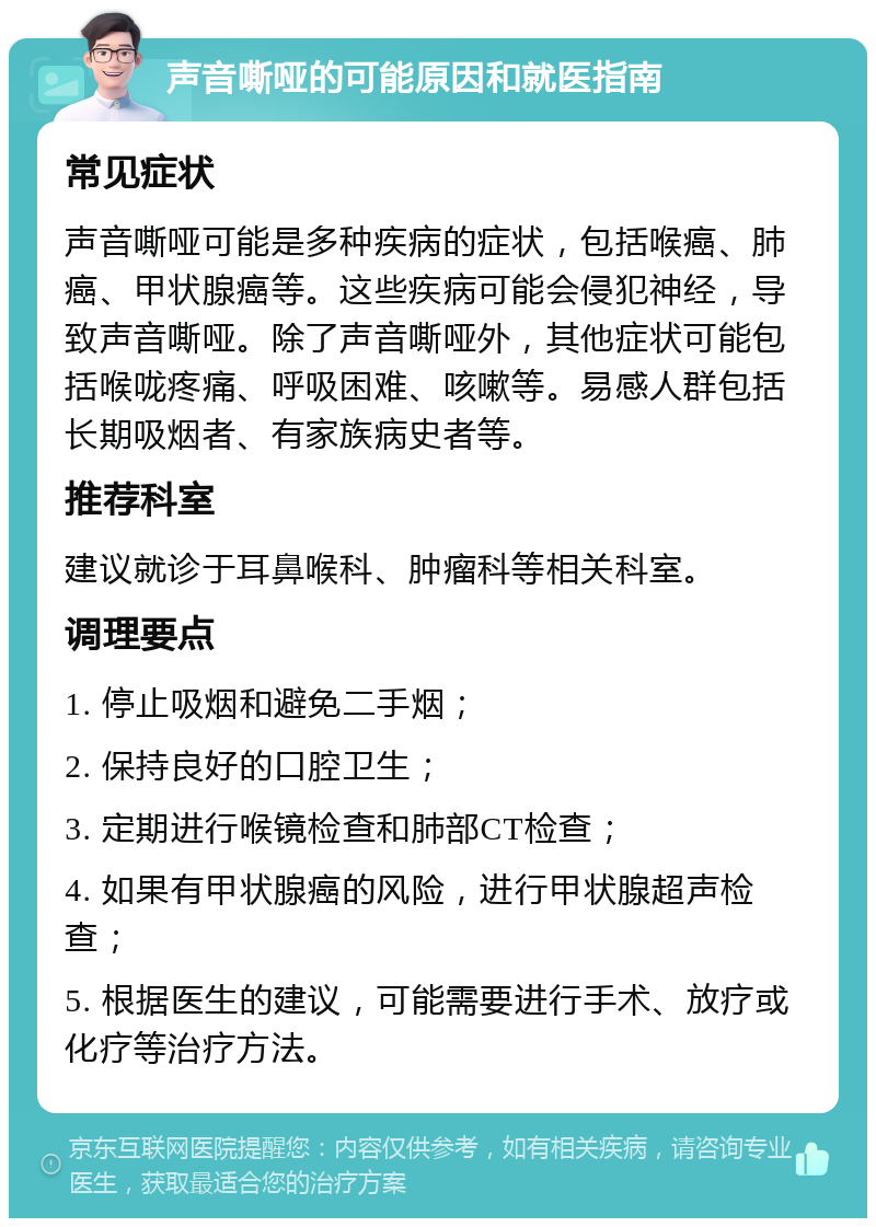 声音嘶哑的可能原因和就医指南 常见症状 声音嘶哑可能是多种疾病的症状，包括喉癌、肺癌、甲状腺癌等。这些疾病可能会侵犯神经，导致声音嘶哑。除了声音嘶哑外，其他症状可能包括喉咙疼痛、呼吸困难、咳嗽等。易感人群包括长期吸烟者、有家族病史者等。 推荐科室 建议就诊于耳鼻喉科、肿瘤科等相关科室。 调理要点 1. 停止吸烟和避免二手烟； 2. 保持良好的口腔卫生； 3. 定期进行喉镜检查和肺部CT检查； 4. 如果有甲状腺癌的风险，进行甲状腺超声检查； 5. 根据医生的建议，可能需要进行手术、放疗或化疗等治疗方法。