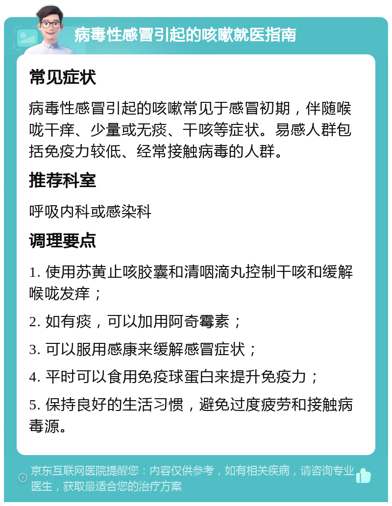 病毒性感冒引起的咳嗽就医指南 常见症状 病毒性感冒引起的咳嗽常见于感冒初期，伴随喉咙干痒、少量或无痰、干咳等症状。易感人群包括免疫力较低、经常接触病毒的人群。 推荐科室 呼吸内科或感染科 调理要点 1. 使用苏黄止咳胶囊和清咽滴丸控制干咳和缓解喉咙发痒； 2. 如有痰，可以加用阿奇霉素； 3. 可以服用感康来缓解感冒症状； 4. 平时可以食用免疫球蛋白来提升免疫力； 5. 保持良好的生活习惯，避免过度疲劳和接触病毒源。