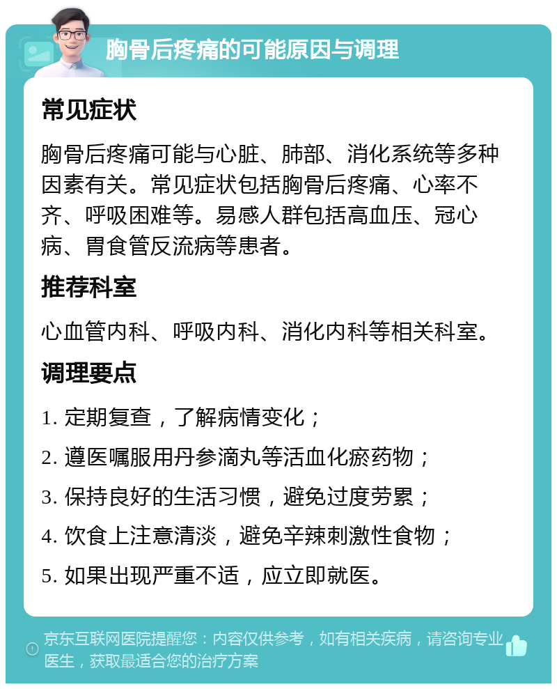 胸骨后疼痛的可能原因与调理 常见症状 胸骨后疼痛可能与心脏、肺部、消化系统等多种因素有关。常见症状包括胸骨后疼痛、心率不齐、呼吸困难等。易感人群包括高血压、冠心病、胃食管反流病等患者。 推荐科室 心血管内科、呼吸内科、消化内科等相关科室。 调理要点 1. 定期复查，了解病情变化； 2. 遵医嘱服用丹参滴丸等活血化瘀药物； 3. 保持良好的生活习惯，避免过度劳累； 4. 饮食上注意清淡，避免辛辣刺激性食物； 5. 如果出现严重不适，应立即就医。