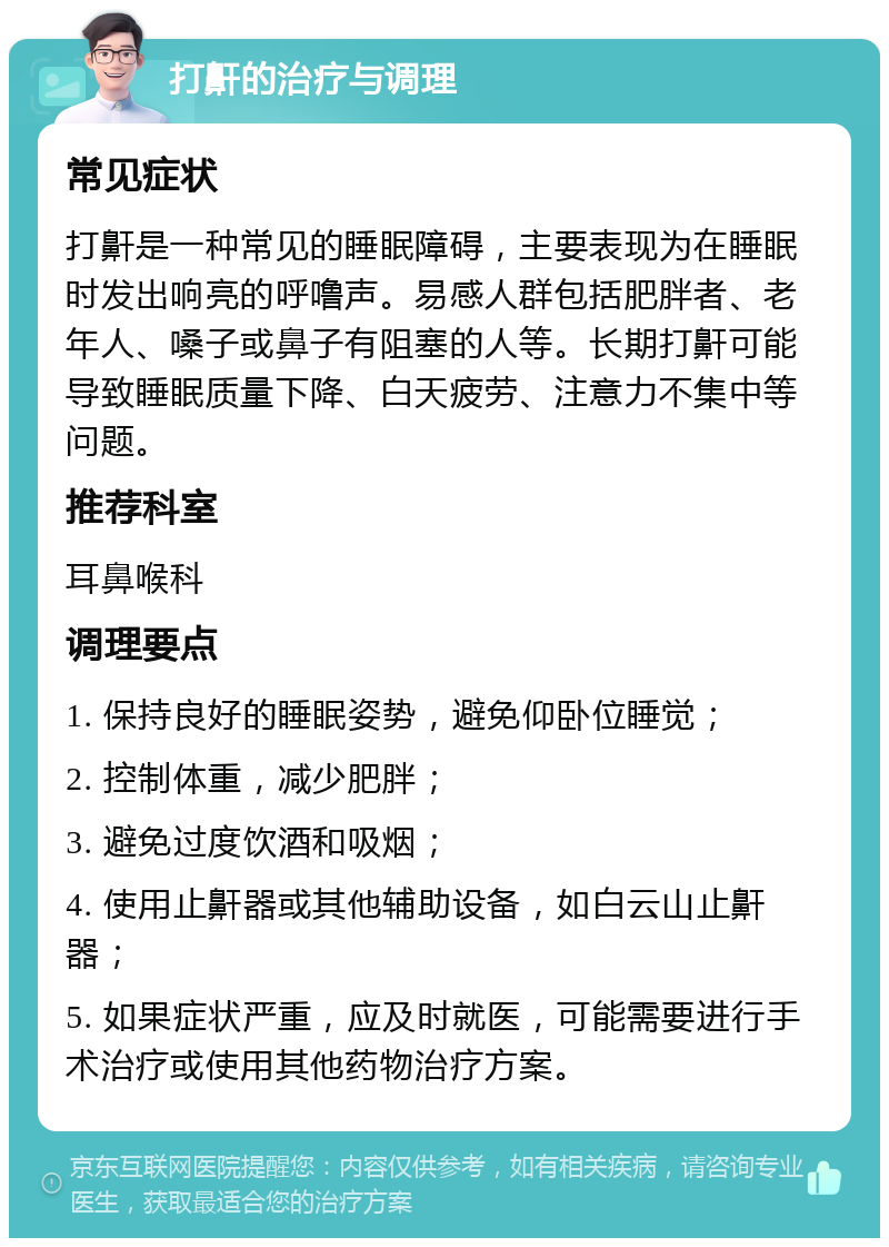 打鼾的治疗与调理 常见症状 打鼾是一种常见的睡眠障碍，主要表现为在睡眠时发出响亮的呼噜声。易感人群包括肥胖者、老年人、嗓子或鼻子有阻塞的人等。长期打鼾可能导致睡眠质量下降、白天疲劳、注意力不集中等问题。 推荐科室 耳鼻喉科 调理要点 1. 保持良好的睡眠姿势，避免仰卧位睡觉； 2. 控制体重，减少肥胖； 3. 避免过度饮酒和吸烟； 4. 使用止鼾器或其他辅助设备，如白云山止鼾器； 5. 如果症状严重，应及时就医，可能需要进行手术治疗或使用其他药物治疗方案。