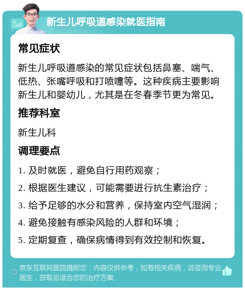 新生儿呼吸道感染就医指南 常见症状 新生儿呼吸道感染的常见症状包括鼻塞、喘气、低热、张嘴呼吸和打喷嚏等。这种疾病主要影响新生儿和婴幼儿，尤其是在冬春季节更为常见。 推荐科室 新生儿科 调理要点 1. 及时就医，避免自行用药观察； 2. 根据医生建议，可能需要进行抗生素治疗； 3. 给予足够的水分和营养，保持室内空气湿润； 4. 避免接触有感染风险的人群和环境； 5. 定期复查，确保病情得到有效控制和恢复。