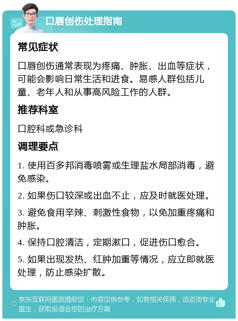 口唇创伤处理指南 常见症状 口唇创伤通常表现为疼痛、肿胀、出血等症状，可能会影响日常生活和进食。易感人群包括儿童、老年人和从事高风险工作的人群。 推荐科室 口腔科或急诊科 调理要点 1. 使用百多邦消毒喷雾或生理盐水局部消毒，避免感染。 2. 如果伤口较深或出血不止，应及时就医处理。 3. 避免食用辛辣、刺激性食物，以免加重疼痛和肿胀。 4. 保持口腔清洁，定期漱口，促进伤口愈合。 5. 如果出现发热、红肿加重等情况，应立即就医处理，防止感染扩散。