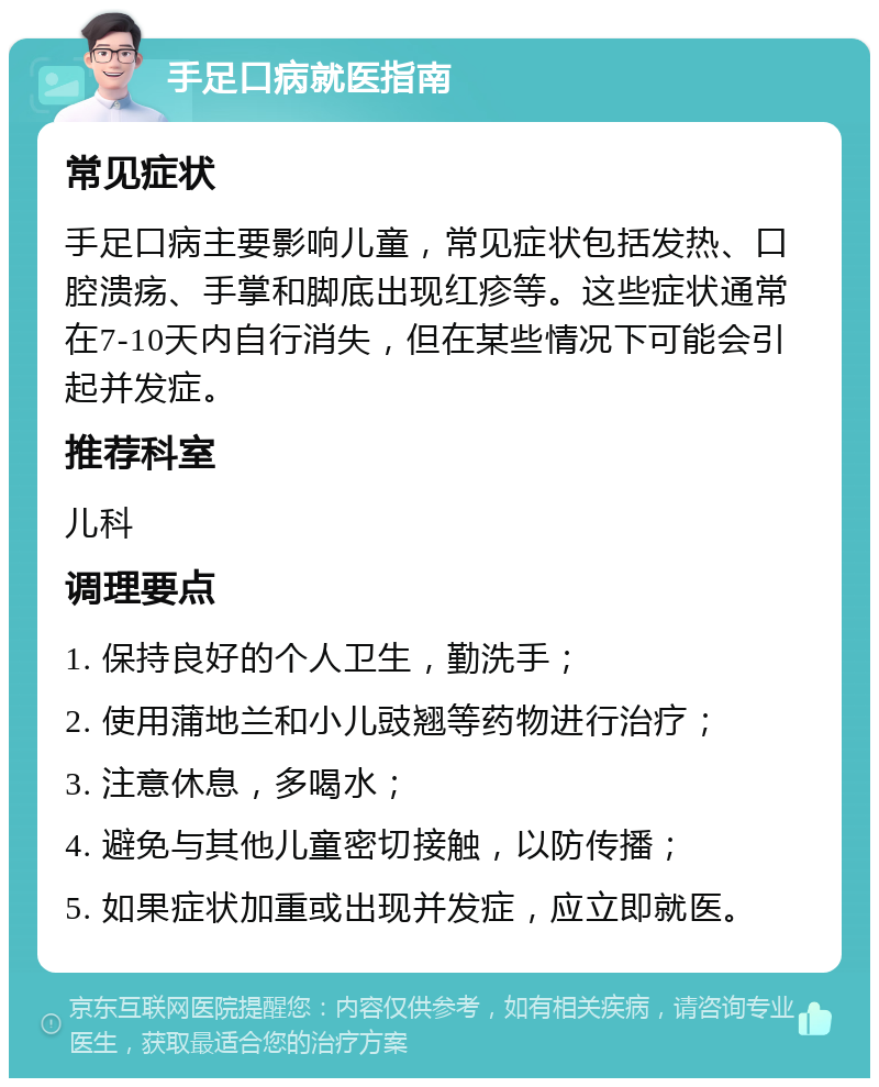 手足口病就医指南 常见症状 手足口病主要影响儿童，常见症状包括发热、口腔溃疡、手掌和脚底出现红疹等。这些症状通常在7-10天内自行消失，但在某些情况下可能会引起并发症。 推荐科室 儿科 调理要点 1. 保持良好的个人卫生，勤洗手； 2. 使用蒲地兰和小儿豉翘等药物进行治疗； 3. 注意休息，多喝水； 4. 避免与其他儿童密切接触，以防传播； 5. 如果症状加重或出现并发症，应立即就医。