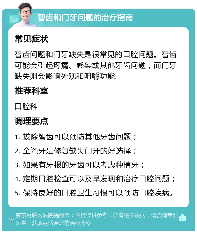 智齿和门牙问题的治疗指南 常见症状 智齿问题和门牙缺失是很常见的口腔问题。智齿可能会引起疼痛、感染或其他牙齿问题，而门牙缺失则会影响外观和咀嚼功能。 推荐科室 口腔科 调理要点 1. 拔除智齿可以预防其他牙齿问题； 2. 全瓷牙是修复缺失门牙的好选择； 3. 如果有牙根的牙齿可以考虑种植牙； 4. 定期口腔检查可以及早发现和治疗口腔问题； 5. 保持良好的口腔卫生习惯可以预防口腔疾病。