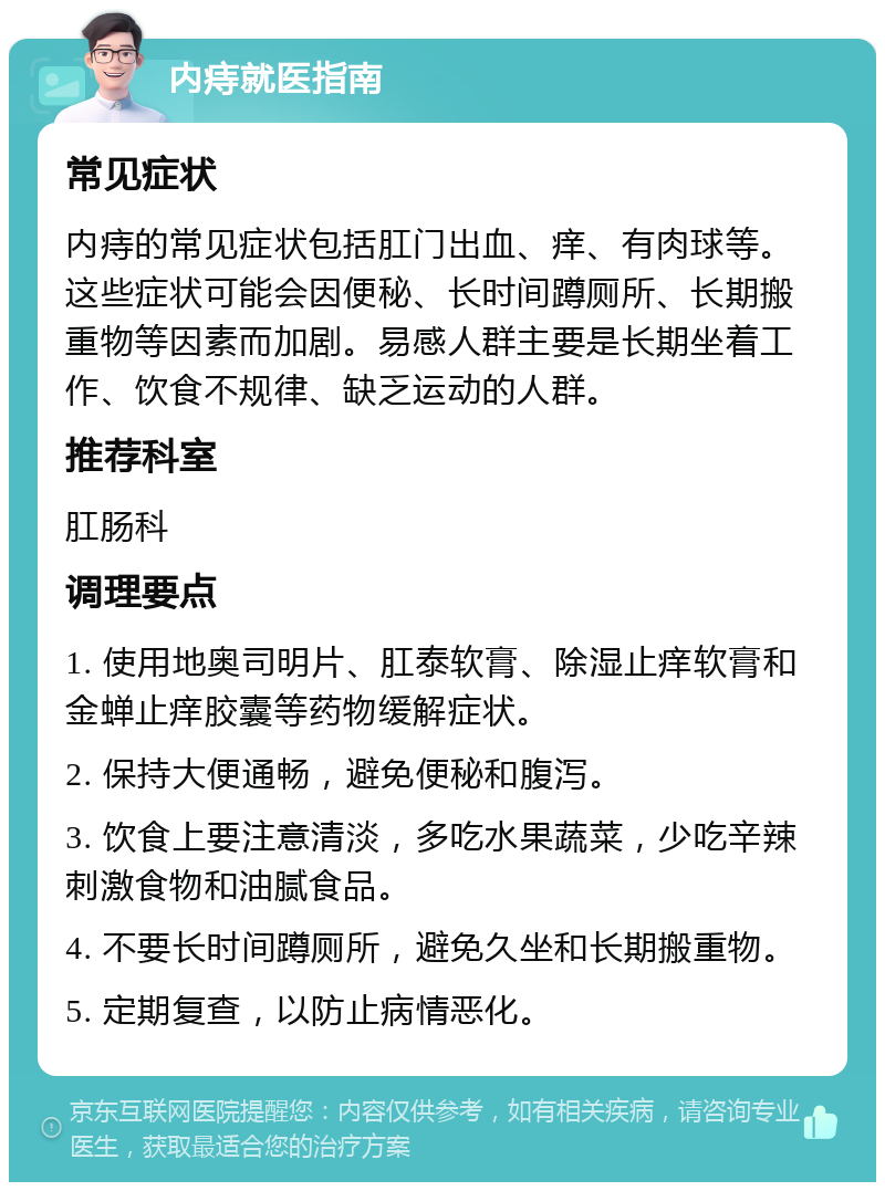 内痔就医指南 常见症状 内痔的常见症状包括肛门出血、痒、有肉球等。这些症状可能会因便秘、长时间蹲厕所、长期搬重物等因素而加剧。易感人群主要是长期坐着工作、饮食不规律、缺乏运动的人群。 推荐科室 肛肠科 调理要点 1. 使用地奥司明片、肛泰软膏、除湿止痒软膏和金蝉止痒胶囊等药物缓解症状。 2. 保持大便通畅，避免便秘和腹泻。 3. 饮食上要注意清淡，多吃水果蔬菜，少吃辛辣刺激食物和油腻食品。 4. 不要长时间蹲厕所，避免久坐和长期搬重物。 5. 定期复查，以防止病情恶化。