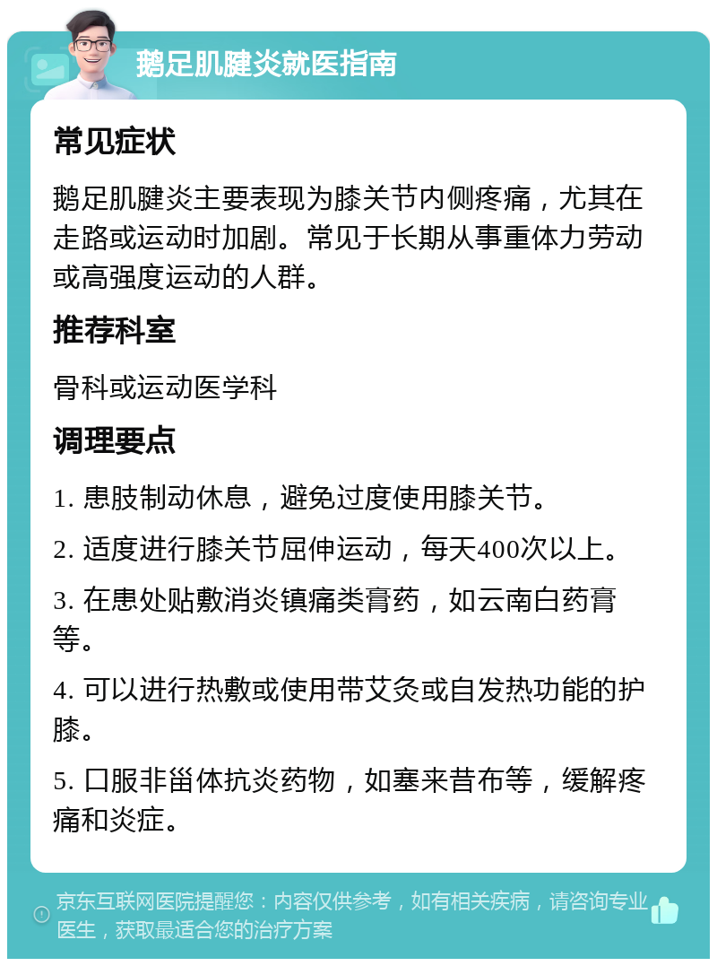 鹅足肌腱炎就医指南 常见症状 鹅足肌腱炎主要表现为膝关节内侧疼痛，尤其在走路或运动时加剧。常见于长期从事重体力劳动或高强度运动的人群。 推荐科室 骨科或运动医学科 调理要点 1. 患肢制动休息，避免过度使用膝关节。 2. 适度进行膝关节屈伸运动，每天400次以上。 3. 在患处贴敷消炎镇痛类膏药，如云南白药膏等。 4. 可以进行热敷或使用带艾灸或自发热功能的护膝。 5. 口服非甾体抗炎药物，如塞来昔布等，缓解疼痛和炎症。