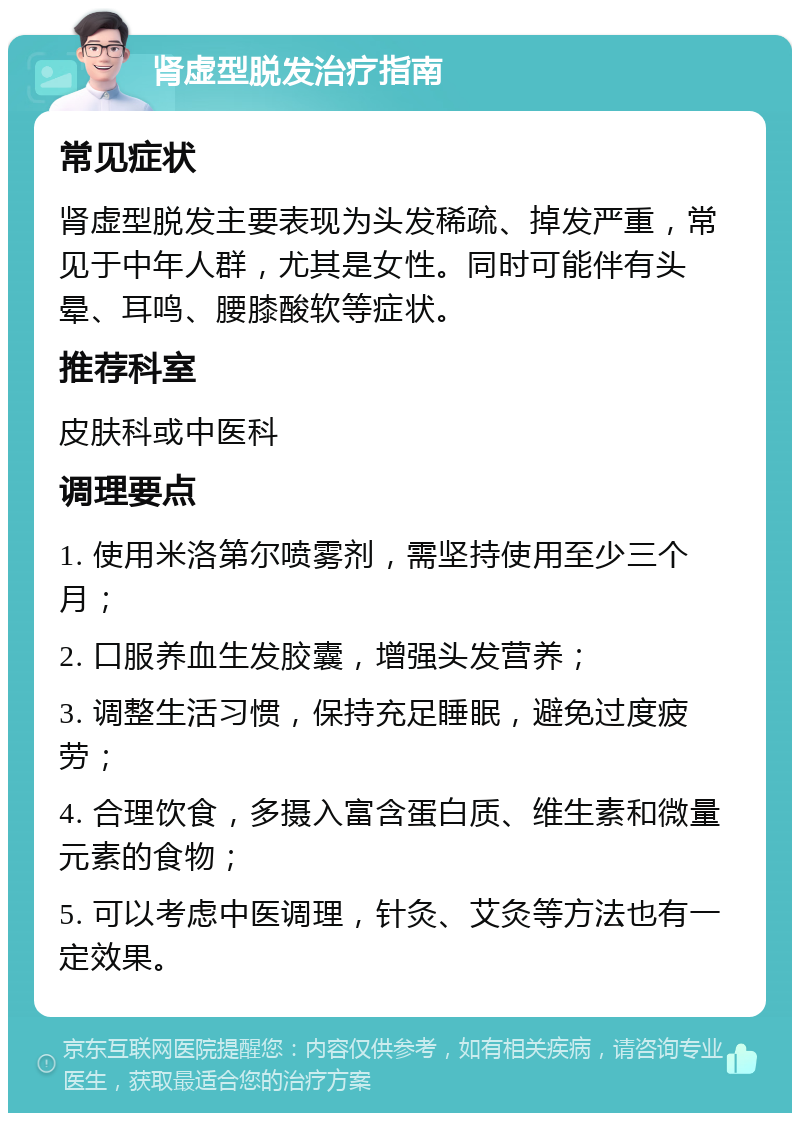 肾虚型脱发治疗指南 常见症状 肾虚型脱发主要表现为头发稀疏、掉发严重，常见于中年人群，尤其是女性。同时可能伴有头晕、耳鸣、腰膝酸软等症状。 推荐科室 皮肤科或中医科 调理要点 1. 使用米洛第尔喷雾剂，需坚持使用至少三个月； 2. 口服养血生发胶囊，增强头发营养； 3. 调整生活习惯，保持充足睡眠，避免过度疲劳； 4. 合理饮食，多摄入富含蛋白质、维生素和微量元素的食物； 5. 可以考虑中医调理，针灸、艾灸等方法也有一定效果。