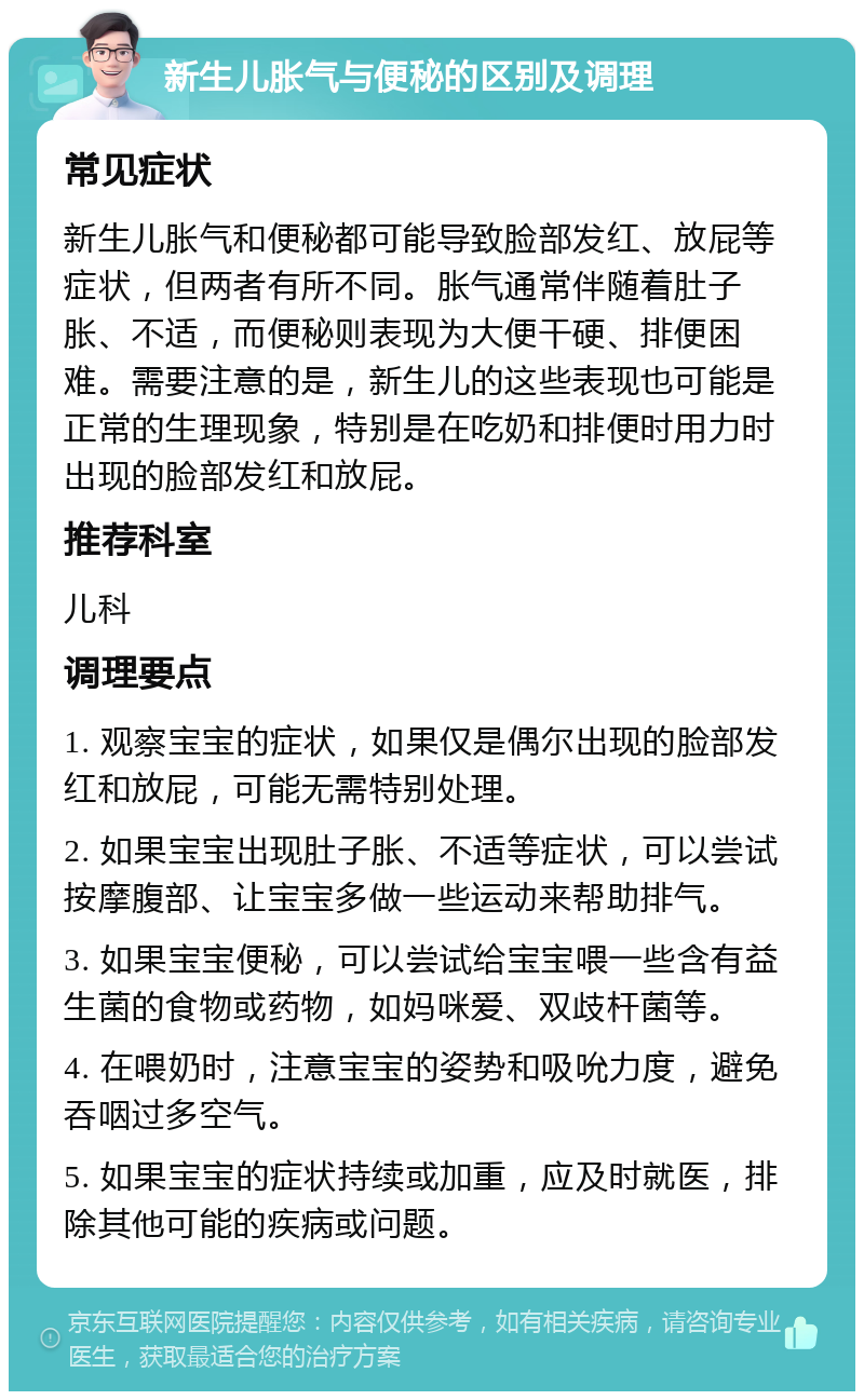 新生儿胀气与便秘的区别及调理 常见症状 新生儿胀气和便秘都可能导致脸部发红、放屁等症状，但两者有所不同。胀气通常伴随着肚子胀、不适，而便秘则表现为大便干硬、排便困难。需要注意的是，新生儿的这些表现也可能是正常的生理现象，特别是在吃奶和排便时用力时出现的脸部发红和放屁。 推荐科室 儿科 调理要点 1. 观察宝宝的症状，如果仅是偶尔出现的脸部发红和放屁，可能无需特别处理。 2. 如果宝宝出现肚子胀、不适等症状，可以尝试按摩腹部、让宝宝多做一些运动来帮助排气。 3. 如果宝宝便秘，可以尝试给宝宝喂一些含有益生菌的食物或药物，如妈咪爱、双歧杆菌等。 4. 在喂奶时，注意宝宝的姿势和吸吮力度，避免吞咽过多空气。 5. 如果宝宝的症状持续或加重，应及时就医，排除其他可能的疾病或问题。