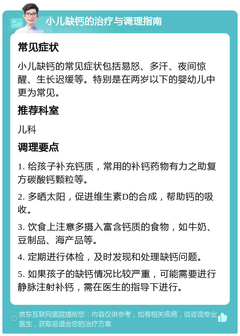 小儿缺钙的治疗与调理指南 常见症状 小儿缺钙的常见症状包括易怒、多汗、夜间惊醒、生长迟缓等。特别是在两岁以下的婴幼儿中更为常见。 推荐科室 儿科 调理要点 1. 给孩子补充钙质，常用的补钙药物有力之助复方碳酸钙颗粒等。 2. 多晒太阳，促进维生素D的合成，帮助钙的吸收。 3. 饮食上注意多摄入富含钙质的食物，如牛奶、豆制品、海产品等。 4. 定期进行体检，及时发现和处理缺钙问题。 5. 如果孩子的缺钙情况比较严重，可能需要进行静脉注射补钙，需在医生的指导下进行。