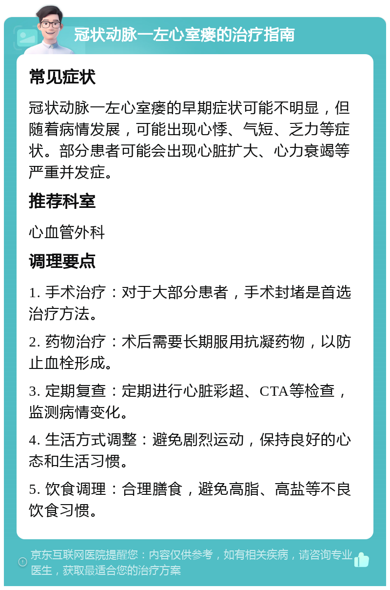 冠状动脉一左心室瘘的治疗指南 常见症状 冠状动脉一左心室瘘的早期症状可能不明显，但随着病情发展，可能出现心悸、气短、乏力等症状。部分患者可能会出现心脏扩大、心力衰竭等严重并发症。 推荐科室 心血管外科 调理要点 1. 手术治疗：对于大部分患者，手术封堵是首选治疗方法。 2. 药物治疗：术后需要长期服用抗凝药物，以防止血栓形成。 3. 定期复查：定期进行心脏彩超、CTA等检查，监测病情变化。 4. 生活方式调整：避免剧烈运动，保持良好的心态和生活习惯。 5. 饮食调理：合理膳食，避免高脂、高盐等不良饮食习惯。