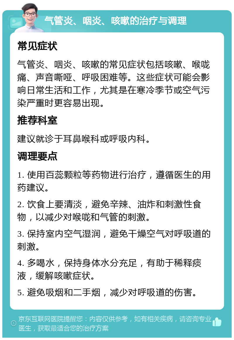 气管炎、咽炎、咳嗽的治疗与调理 常见症状 气管炎、咽炎、咳嗽的常见症状包括咳嗽、喉咙痛、声音嘶哑、呼吸困难等。这些症状可能会影响日常生活和工作，尤其是在寒冷季节或空气污染严重时更容易出现。 推荐科室 建议就诊于耳鼻喉科或呼吸内科。 调理要点 1. 使用百蕊颗粒等药物进行治疗，遵循医生的用药建议。 2. 饮食上要清淡，避免辛辣、油炸和刺激性食物，以减少对喉咙和气管的刺激。 3. 保持室内空气湿润，避免干燥空气对呼吸道的刺激。 4. 多喝水，保持身体水分充足，有助于稀释痰液，缓解咳嗽症状。 5. 避免吸烟和二手烟，减少对呼吸道的伤害。