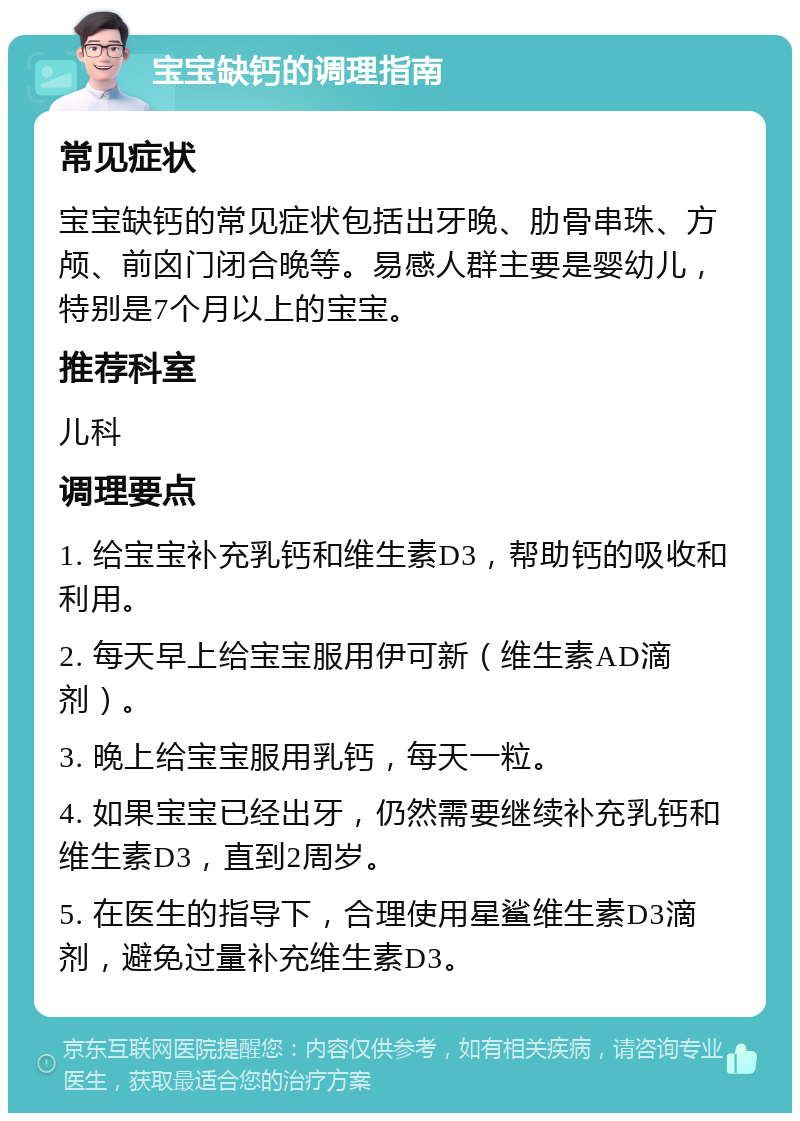 宝宝缺钙的调理指南 常见症状 宝宝缺钙的常见症状包括出牙晚、肋骨串珠、方颅、前囟门闭合晚等。易感人群主要是婴幼儿，特别是7个月以上的宝宝。 推荐科室 儿科 调理要点 1. 给宝宝补充乳钙和维生素D3，帮助钙的吸收和利用。 2. 每天早上给宝宝服用伊可新（维生素AD滴剂）。 3. 晚上给宝宝服用乳钙，每天一粒。 4. 如果宝宝已经出牙，仍然需要继续补充乳钙和维生素D3，直到2周岁。 5. 在医生的指导下，合理使用星鲨维生素D3滴剂，避免过量补充维生素D3。