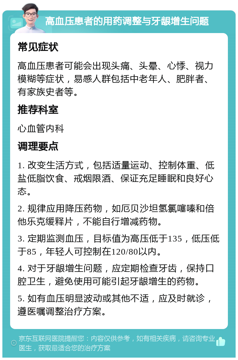 高血压患者的用药调整与牙龈增生问题 常见症状 高血压患者可能会出现头痛、头晕、心悸、视力模糊等症状，易感人群包括中老年人、肥胖者、有家族史者等。 推荐科室 心血管内科 调理要点 1. 改变生活方式，包括适量运动、控制体重、低盐低脂饮食、戒烟限酒、保证充足睡眠和良好心态。 2. 规律应用降压药物，如厄贝沙坦氢氯噻嗪和倍他乐克缓释片，不能自行增减药物。 3. 定期监测血压，目标值为高压低于135，低压低于85，年轻人可控制在120/80以内。 4. 对于牙龈增生问题，应定期检查牙齿，保持口腔卫生，避免使用可能引起牙龈增生的药物。 5. 如有血压明显波动或其他不适，应及时就诊，遵医嘱调整治疗方案。