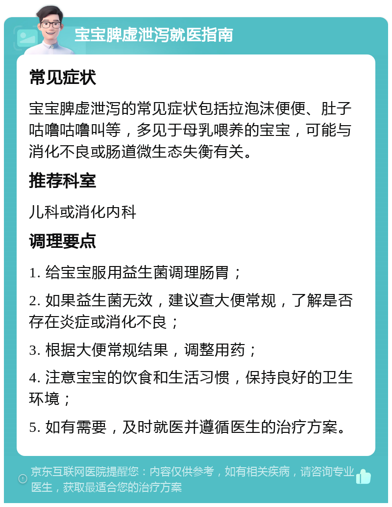 宝宝脾虚泄泻就医指南 常见症状 宝宝脾虚泄泻的常见症状包括拉泡沫便便、肚子咕噜咕噜叫等，多见于母乳喂养的宝宝，可能与消化不良或肠道微生态失衡有关。 推荐科室 儿科或消化内科 调理要点 1. 给宝宝服用益生菌调理肠胃； 2. 如果益生菌无效，建议查大便常规，了解是否存在炎症或消化不良； 3. 根据大便常规结果，调整用药； 4. 注意宝宝的饮食和生活习惯，保持良好的卫生环境； 5. 如有需要，及时就医并遵循医生的治疗方案。