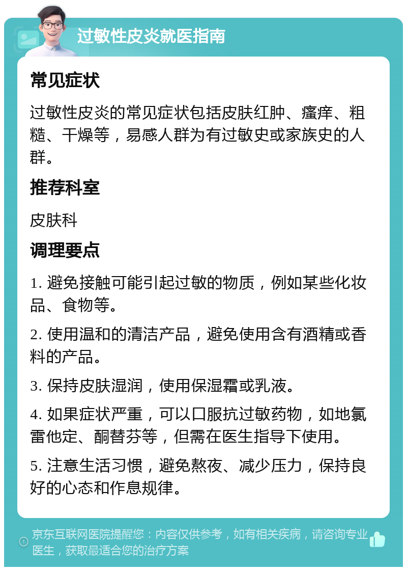 过敏性皮炎就医指南 常见症状 过敏性皮炎的常见症状包括皮肤红肿、瘙痒、粗糙、干燥等，易感人群为有过敏史或家族史的人群。 推荐科室 皮肤科 调理要点 1. 避免接触可能引起过敏的物质，例如某些化妆品、食物等。 2. 使用温和的清洁产品，避免使用含有酒精或香料的产品。 3. 保持皮肤湿润，使用保湿霜或乳液。 4. 如果症状严重，可以口服抗过敏药物，如地氯雷他定、酮替芬等，但需在医生指导下使用。 5. 注意生活习惯，避免熬夜、减少压力，保持良好的心态和作息规律。