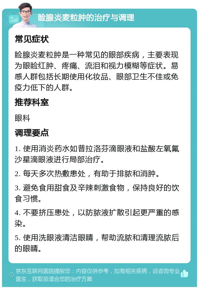 睑腺炎麦粒肿的治疗与调理 常见症状 睑腺炎麦粒肿是一种常见的眼部疾病，主要表现为眼睑红肿、疼痛、流泪和视力模糊等症状。易感人群包括长期使用化妆品、眼部卫生不佳或免疫力低下的人群。 推荐科室 眼科 调理要点 1. 使用消炎药水如普拉洛芬滴眼液和盐酸左氧氟沙星滴眼液进行局部治疗。 2. 每天多次热敷患处，有助于排脓和消肿。 3. 避免食用甜食及辛辣刺激食物，保持良好的饮食习惯。 4. 不要挤压患处，以防脓液扩散引起更严重的感染。 5. 使用洗眼液清洁眼睛，帮助流脓和清理流脓后的眼睛。