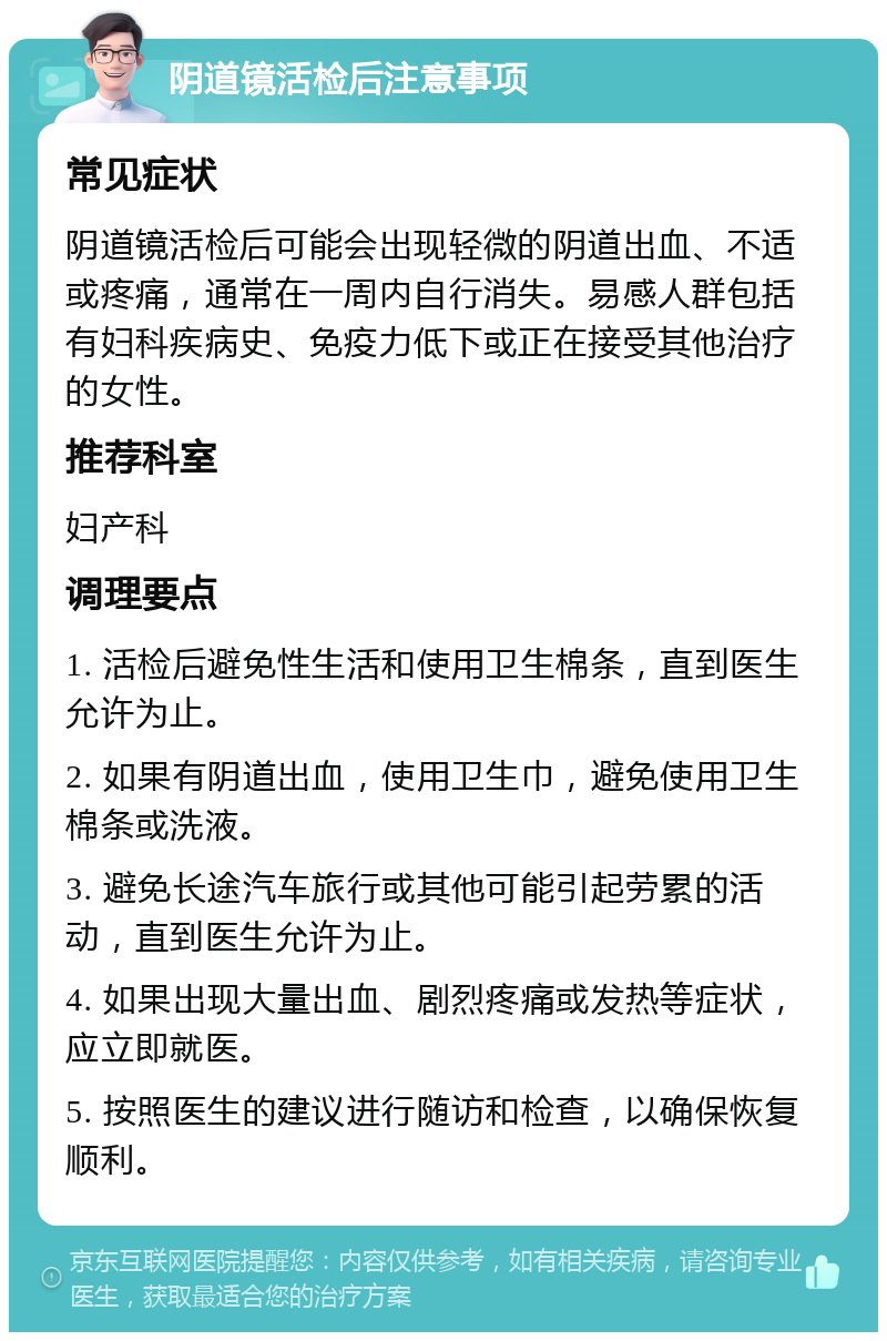 阴道镜活检后注意事项 常见症状 阴道镜活检后可能会出现轻微的阴道出血、不适或疼痛，通常在一周内自行消失。易感人群包括有妇科疾病史、免疫力低下或正在接受其他治疗的女性。 推荐科室 妇产科 调理要点 1. 活检后避免性生活和使用卫生棉条，直到医生允许为止。 2. 如果有阴道出血，使用卫生巾，避免使用卫生棉条或洗液。 3. 避免长途汽车旅行或其他可能引起劳累的活动，直到医生允许为止。 4. 如果出现大量出血、剧烈疼痛或发热等症状，应立即就医。 5. 按照医生的建议进行随访和检查，以确保恢复顺利。