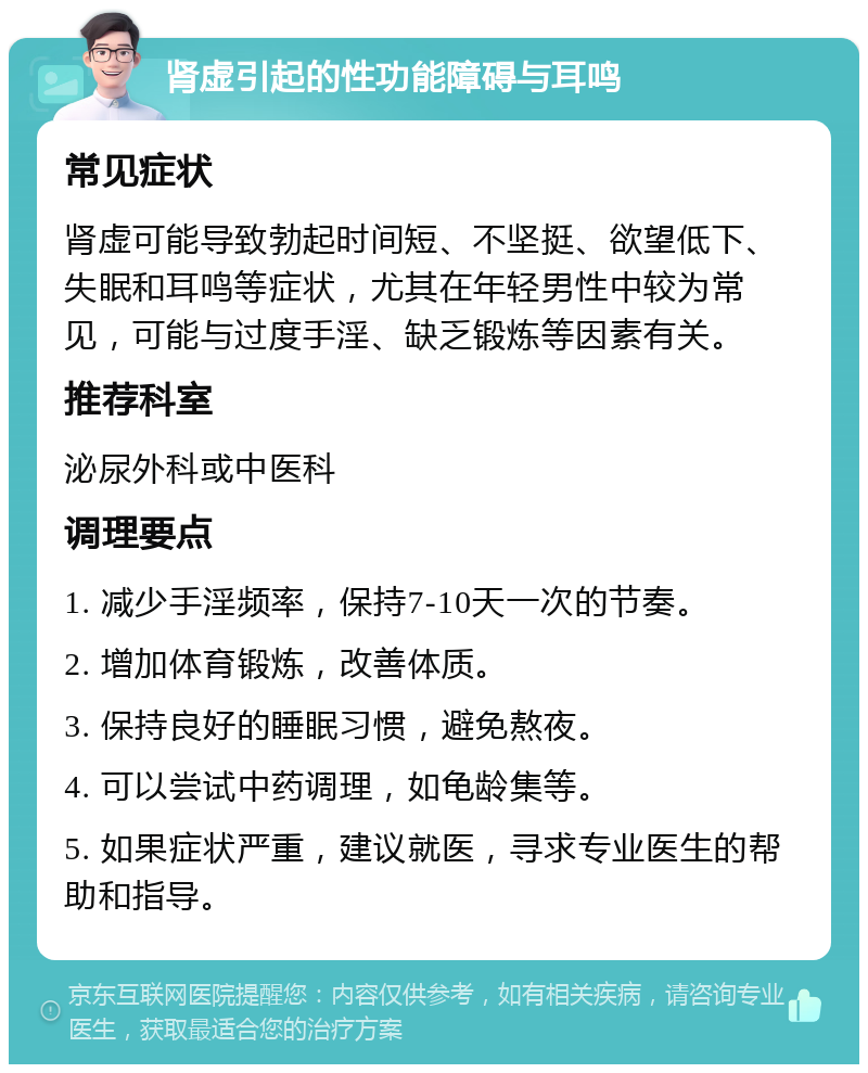 肾虚引起的性功能障碍与耳鸣 常见症状 肾虚可能导致勃起时间短、不坚挺、欲望低下、失眠和耳鸣等症状，尤其在年轻男性中较为常见，可能与过度手淫、缺乏锻炼等因素有关。 推荐科室 泌尿外科或中医科 调理要点 1. 减少手淫频率，保持7-10天一次的节奏。 2. 增加体育锻炼，改善体质。 3. 保持良好的睡眠习惯，避免熬夜。 4. 可以尝试中药调理，如龟龄集等。 5. 如果症状严重，建议就医，寻求专业医生的帮助和指导。