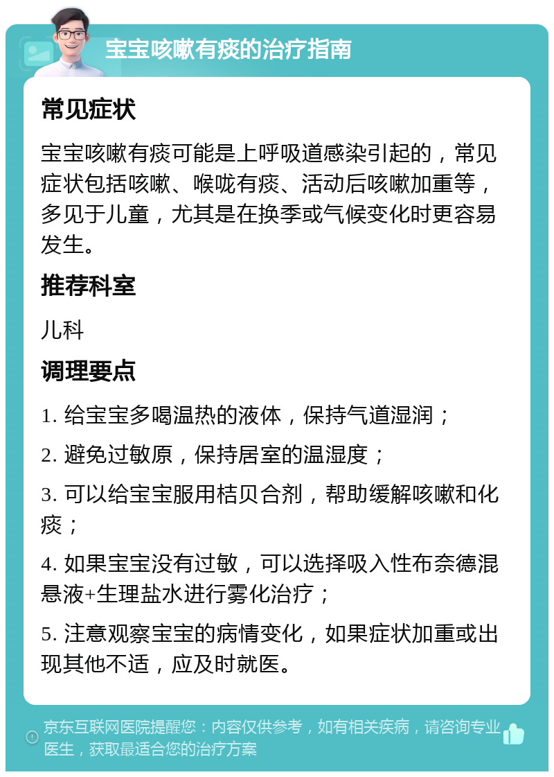 宝宝咳嗽有痰的治疗指南 常见症状 宝宝咳嗽有痰可能是上呼吸道感染引起的，常见症状包括咳嗽、喉咙有痰、活动后咳嗽加重等，多见于儿童，尤其是在换季或气候变化时更容易发生。 推荐科室 儿科 调理要点 1. 给宝宝多喝温热的液体，保持气道湿润； 2. 避免过敏原，保持居室的温湿度； 3. 可以给宝宝服用桔贝合剂，帮助缓解咳嗽和化痰； 4. 如果宝宝没有过敏，可以选择吸入性布奈德混悬液+生理盐水进行雾化治疗； 5. 注意观察宝宝的病情变化，如果症状加重或出现其他不适，应及时就医。