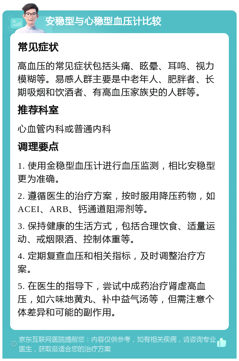 安稳型与心稳型血压计比较 常见症状 高血压的常见症状包括头痛、眩晕、耳鸣、视力模糊等。易感人群主要是中老年人、肥胖者、长期吸烟和饮酒者、有高血压家族史的人群等。 推荐科室 心血管内科或普通内科 调理要点 1. 使用金稳型血压计进行血压监测，相比安稳型更为准确。 2. 遵循医生的治疗方案，按时服用降压药物，如ACEI、ARB、钙通道阻滞剂等。 3. 保持健康的生活方式，包括合理饮食、适量运动、戒烟限酒、控制体重等。 4. 定期复查血压和相关指标，及时调整治疗方案。 5. 在医生的指导下，尝试中成药治疗肾虚高血压，如六味地黄丸、补中益气汤等，但需注意个体差异和可能的副作用。