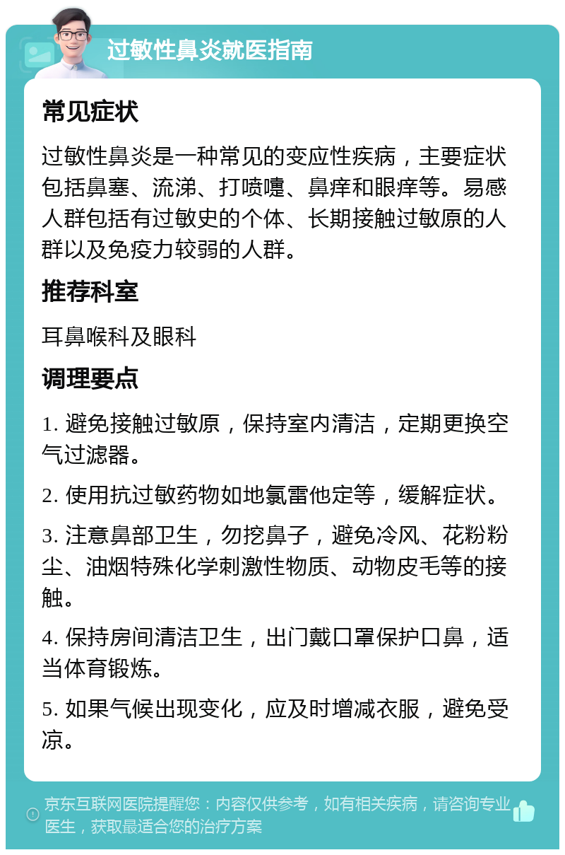 过敏性鼻炎就医指南 常见症状 过敏性鼻炎是一种常见的变应性疾病，主要症状包括鼻塞、流涕、打喷嚏、鼻痒和眼痒等。易感人群包括有过敏史的个体、长期接触过敏原的人群以及免疫力较弱的人群。 推荐科室 耳鼻喉科及眼科 调理要点 1. 避免接触过敏原，保持室内清洁，定期更换空气过滤器。 2. 使用抗过敏药物如地氯雷他定等，缓解症状。 3. 注意鼻部卫生，勿挖鼻子，避免冷风、花粉粉尘、油烟特殊化学刺激性物质、动物皮毛等的接触。 4. 保持房间清洁卫生，出门戴口罩保护口鼻，适当体育锻炼。 5. 如果气候出现变化，应及时增减衣服，避免受凉。